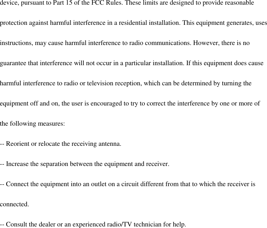  device, pursuant to Part 15 of the FCC Rules. These limits are designed to provide reasonable  protection against harmful interference in a residential installation. This equipment generates, uses  instructions, may cause harmful interference to radio communications. However, there is no  guarantee that interference will not occur in a particular installation. If this equipment does cause  harmful interference to radio or television reception, which can be determined by turning the  equipment off and on, the user is encouraged to try to correct the interference by one or more of  the following measures:  -- Reorient or relocate the receiving antenna.  -- Increase the separation between the equipment and receiver.  -- Connect the equipment into an outlet on a circuit different from that to which the receiver is  connected.  -- Consult the dealer or an experienced radio/TV technician for help.      