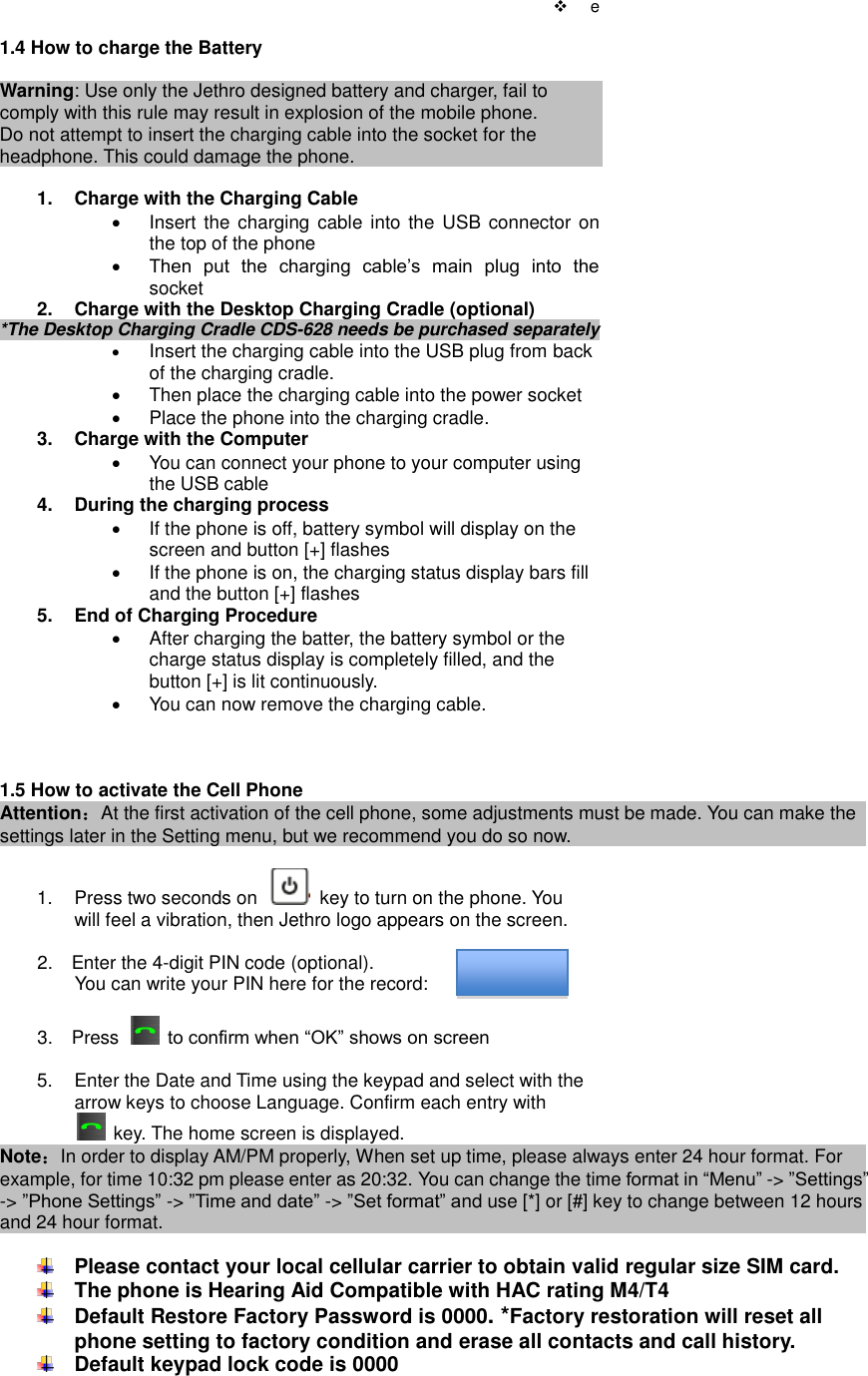    e  1.4 How to charge the Battery  Warning: Use only the Jethro designed battery and charger, fail to comply with this rule may result in explosion of the mobile phone. Do not attempt to insert the charging cable into the socket for the headphone. This could damage the phone.  1.  Charge with the Charging Cable   Insert the charging cable  into the  USB  connector on the top of the phone  Then  put  the  charging  cable‟s  main  plug  into  the socket 2.  Charge with the Desktop Charging Cradle (optional) *The Desktop Charging Cradle CDS-628 needs be purchased separately    Insert the charging cable into the USB plug from back of the charging cradle.   Then place the charging cable into the power socket   Place the phone into the charging cradle. 3.  Charge with the Computer   You can connect your phone to your computer using the USB cable 4.  During the charging process   If the phone is off, battery symbol will display on the screen and button [+] flashes   If the phone is on, the charging status display bars fill and the button [+] flashes 5.  End of Charging Procedure   After charging the batter, the battery symbol or the charge status display is completely filled, and the button [+] is lit continuously.     You can now remove the charging cable.    1.5 How to activate the Cell Phone Attention：At the first activation of the cell phone, some adjustments must be made. You can make the settings later in the Setting menu, but we recommend you do so now.    1.  Press two seconds on    key to turn on the phone. You   will feel a vibration, then Jethro logo appears on the screen.                      2.    Enter the 4-digit PIN code (optional).                 You can write your PIN here for the record:              3.    Press   to confirm when “OK” shows on screen  5.  Enter the Date and Time using the keypad and select with the   arrow keys to choose Language. Confirm each entry with          key. The home screen is displayed.         Note：In order to display AM/PM properly, When set up time, please always enter 24 hour format. For example, for time 10:32 pm please enter as 20:32. You can change the time format in “Menu” -&gt; ”Settings” -&gt; ”Phone Settings” -&gt; ”Time and date” -&gt; ”Set format” and use [*] or [#] key to change between 12 hours and 24 hour format.   Please contact your local cellular carrier to obtain valid regular size SIM card.  The phone is Hearing Aid Compatible with HAC rating M4/T4  Default Restore Factory Password is 0000. *Factory restoration will reset all phone setting to factory condition and erase all contacts and call history.    Default keypad lock code is 0000   