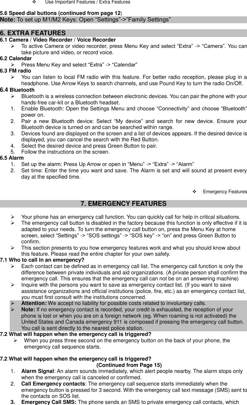      Use Important Features / Extra Features  5.6 Speed dial buttons (continued from page 12) Note: To set up M1/M2 Keys: Open “Settings”-&gt;”Family Settings”  6. EXTRA FEATURES 6.1 Camera / Video Recorder / Voice Recorder  To active Camera or video recorder, press Menu Key and select “Extra” -&gt; “Camera”. You can take picture and video, or record voice.   6.2 Calendar  Press Menu Key and select “Extra” -&gt; “Calendar” 6.3 FM radio   You can listen to local FM radio with this feature. For better radio reception, please plug in a headphone. Use Arrow Keys to search channels, and use Pound Key to turn the radio On/Off. 6.4 Bluetooth   Bluetooth is a wireless connection between electronic devices. You can pair the phone with your hands-free car-kit or a Bluetooth headset. 1.  Enable Bluetooth: Open the Settings Menu and choose “Connectivity” and choose “Bluetooth” power on. 2. Pair  a  new  Bluetooth  device:  Select  “My  device”  and  search  for  new  device.  Ensure  your Bluetooth device is turned on and can be searched within range.   3.  Devices found are displayed on the screen and a list of devices appears. If the desired device is displayed, you can cancel the search with the Red Button.   4.  Select the desired device and press Green Button to pair. 5.  Follow the instructions on the screen. 6.5 Alarm 1. Set up the alarm: Press Up Arrow or open in “Menu” -&gt; “Extra” -&gt; “Alarm” 2.  Set time: Enter the time you want and save. The Alarm is set and will sound at present every day at the specified time.      Emergency Features  7. EMERGENCY FEATURES    Your phone has an emergency call function. You can quickly call for help in critical situations.     The emergency call button is disabled in the factory because this function is only effective if it is adapted to your needs. To turn the emergency call button on, press the Menu Key at home screen, select “Settings” -&gt; “SOS settings” -&gt; “SOS key” -&gt; “on” and press Green Button to confirm.   This section presents to you how emergency features work and what you should know about this feature. Please read the entire chapter for your own safety. 7.1 Who to call in an emergency?   Each contact can be defined as in emergency call list. The emergency call function is only the difference between private individuals and aid organizations. (A private person shall confirm the emergency call. This ensures that the emergency call can not be on an answering machine)   Inquire with the persons you want to save as emergency contact list. (If you want to save assistance organizations and official institutions (police, fire, etc.) as an emergency contact list, you must first consult with the institutions concerned.  Attention: We accept no liability for possible costs related to involuntary calls.  Note: If no emergency contact is recorded, your credit is exhausted, the reception of your phone is lost or when you are on a foreign network (eg. When roaming is not activated) the United States and Canada emergency 911 is composed if pressing the emergency call button. You call is sent directly to the nearest police station. 7.2 What will happen when the emergency call is triggered?   When you press three second on the emergency button on the back of your phone, the emergency call sequence starts.  7.2 What will happen when the emergency call is triggered?                            (Continued from Page 15) 1. Alarm Signal: An alarm sounds immediately, which alert people nearby. The alarm stops only when the emergency call is canceled or confirmed. 2. Call Emergency contacts: The emergency call sequence starts immediately when the emergency button is pressed for 3 second. With the emergency call text message (SMS) sent to the contacts on SOS list. 3.  Emergency Call SMS: The phone sends an SMS to private emergency call contacts, which 