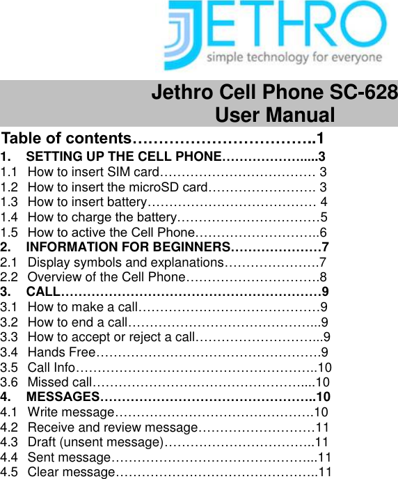  Jethro Cell Phone SC-628   User Manual Table of contents……………………………..1 1.  SETTING UP THE CELL PHONE……………….....3 1.1  How to insert SIM card……………………………… 3 1.2  How to insert the microSD card……………………. 3 1.3  How to insert battery………………………………… 4 1.4  How to charge the battery……………………………5 1.5  How to active the Cell Phone………………………..6 2.  INFORMATION FOR BEGINNERS…………………7 2.1  Display symbols and explanations………………….7 2.2  Overview of the Cell Phone………………………….8 3. CALL……………………………………………………9 3.1  How to make a call……………………………………9 3.2  How to end a call……………………………………...9 3.3  How to accept or reject a call………………………...9 3.4  Hands Free…………………………………………….9 3.5  Call Info………………………………………………..10 3.6  Missed call…………………………………………....10 4. MESSAGES…………………………………………..10 4.1  Write message……………………………………….10 4.2  Receive and review message………………………11 4.3  Draft (unsent message)……………………………..11 4.4  Sent message………………………………………...11 4.5  Clear message………………………………………..11                                                          