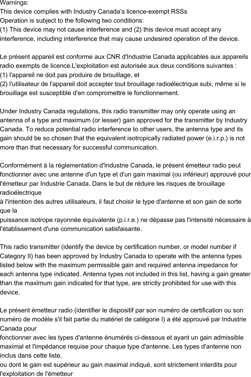 Warnings:   This device complies with Industry Canada’s licence-exempt RSSs Operation is subject to the following two conditions:   (1) This device may not cause interference and (2) this device must accept any interference, including interference that may cause undesired operation of the device.    Le présent appareil est conforme aux CNR d&apos;Industrie Canada applicables aux appareils radio exempts de licence.L&apos;exploitation est autorisée aux deux conditions suivantes :   (1) l&apos;appareil ne doit pas produire de brouillage, et   (2) l&apos;utilisateur de l&apos;appareil doit accepter tout brouillage radioélectrique subi, même si le brouillage est susceptible d&apos;en compromettre le fonctionnement.    Under Industry Canada regulations, this radio transmitter may only operate using an antenna of a type and maximum (or lesser) gain approved for the transmitter by Industry Canada. To reduce potential radio interference to other users, the antenna type and its gain should be so chosen that the equivalent isotropically radiated power (e.i.r.p.) is not more than that necessary for successful communication.    Conformément à la réglementation d&apos;Industrie Canada, le présent émetteur radio peut   fonctionner avec une antenne d&apos;un type et d&apos;un gain maximal (ou inférieur) approuvé pour   l&apos;émetteur par Industrie Canada. Dans le but de réduire les risques de brouillage radioélectrique   à l&apos;intention des autres utilisateurs, il faut choisir le type d&apos;antenne et son gain de sorte que la   puissance isotrope rayonnée équivalente (p.i.r.e.) ne dépasse pas l&apos;intensité nécessaire à   l&apos;établissement d&apos;une communication satisfaisante.    This radio transmitter (identify the device by certification number, or model number if Category II) has been approved by Industry Canada to operate with the antenna types listed below with the maximum permissible gain and required antenna impedance for each antenna type indicated. Antenna types not included in this list, having a gain greater than the maximum gain indicated for that type, are strictly prohibited for use with this device.    Le présent émetteur radio (identifier le dispositif par son numéro de certification ou son numéro de modèle s&apos;il fait partie du matériel de catégorie I) a été approuvé par Industrie Canada pour   fonctionner avec les types d&apos;antenne énumérés ci-dessous et ayant un gain admissible maximal et l&apos;impédance requise pour chaque type d&apos;antenne. Les types d&apos;antenne non inclus dans cette liste,   ou dont le gain est supérieur au gain maximal indiqué, sont strictement interdits pour l&apos;exploitation de l&apos;émetteur  