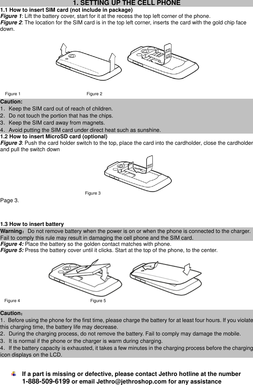  1. SETTING UP THE CELL PHONE 1.1 How to insert SIM card (not include in package) Figure 1: Lift the battery cover, start for it at the recess the top left corner of the phone. Figure 2: The location for the SIM card is in the top left corner, inserts the card with the gold chip face down.   Figure 1                               Figure 2 Caution:   1．Keep the SIM card out of reach of children. 2．Do not touch the portion that has the chips. 3．Keep the SIM card away from magnets. 4．Avoid putting the SIM card under direct heat such as sunshine. 1.2 How to insert MicroSD card (optional) Figure 3: Push the card holder switch to the top, place the card into the cardholder, close the cardholder and pull the switch down   Figure 3  Page 3.   1.3 How to insert battery Warning：Do not remove battery when the power is on or when the phone is connected to the charger. Fail to comply this rule may result in damaging the cell phone and the SIM card.   Figure 4: Place the battery so the golden contact matches with phone. Figure 5: Press the battery cover until it clicks. Start at the top of the phone, to the center.    Figure 4                                 Figure 5                 Caution： 1．Before using the phone for the first time, please charge the battery for at least four hours. If you violate this charging time, the battery life may decrease. 2．During the charging process, do not remove the battery. Fail to comply may damage the mobile. 3．It is normal if the phone or the charger is warm during charging. 4．If the battery capacity is exhausted, it takes a few minutes in the charging process before the charging icon displays on the LCD.    If a part is missing or defective, please contact Jethro hotline at the number 1-888-509-6199 or email Jethro@jethroshop.com for any assistance      