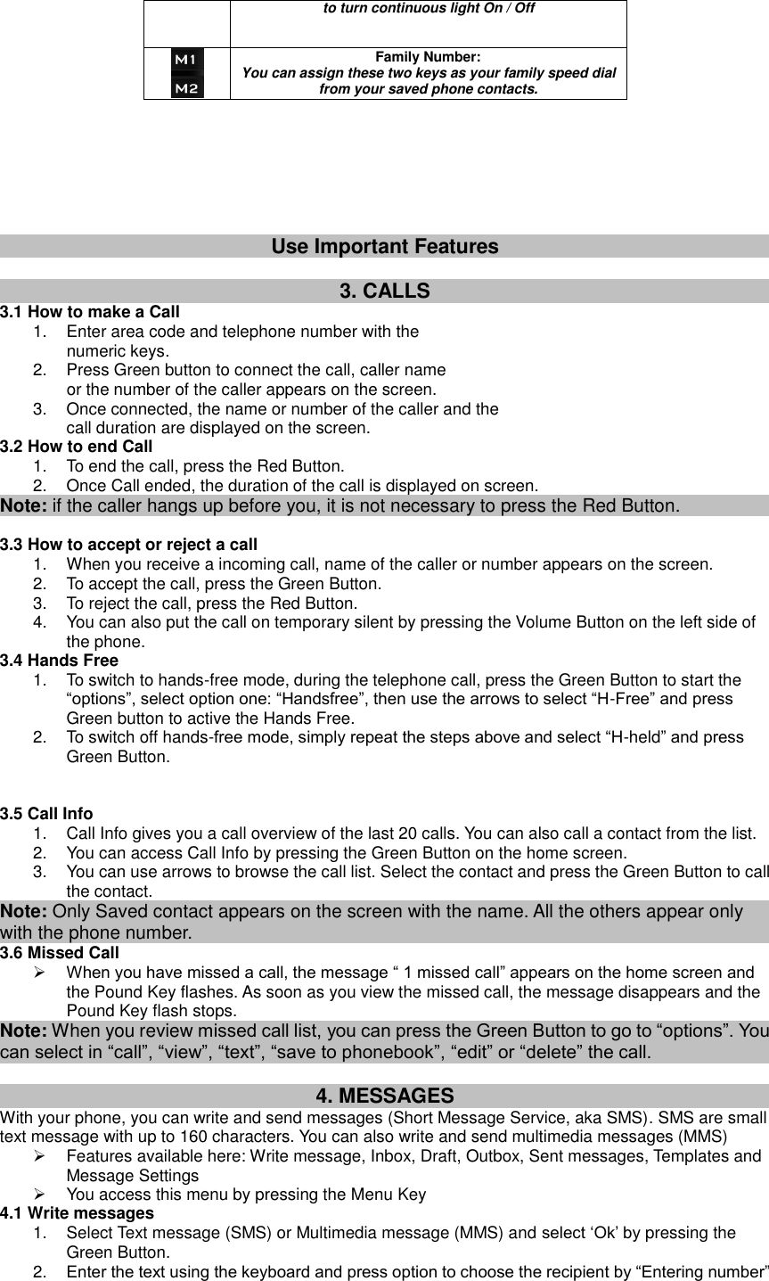 to turn continuous light On / Off  Family Number:   You can assign these two keys as your family speed dial from your saved phone contacts.                            Use Important Features  3. CALLS 3.1 How to make a Call 1.  Enter area code and telephone number with the                 numeric keys. 2.  Press Green button to connect the call, caller name                   or the number of the caller appears on the screen. 3.  Once connected, the name or number of the caller and the   call duration are displayed on the screen. 3.2 How to end Call 1.  To end the call, press the Red Button. 2.  Once Call ended, the duration of the call is displayed on screen. Note: if the caller hangs up before you, it is not necessary to press the Red Button.  3.3 How to accept or reject a call 1.  When you receive a incoming call, name of the caller or number appears on the screen. 2.  To accept the call, press the Green Button. 3.  To reject the call, press the Red Button. 4.  You can also put the call on temporary silent by pressing the Volume Button on the left side of the phone. 3.4 Hands Free 1.  To switch to hands-free mode, during the telephone call, press the Green Button to start the “options”, select option one: “Handsfree”, then use the arrows to select “H-Free” and press Green button to active the Hands Free. 2.  To switch off hands-free mode, simply repeat the steps above and select “H-held” and press Green Button.   3.5 Call Info 1.  Call Info gives you a call overview of the last 20 calls. You can also call a contact from the list. 2.  You can access Call Info by pressing the Green Button on the home screen. 3.  You can use arrows to browse the call list. Select the contact and press the Green Button to call the contact. Note: Only Saved contact appears on the screen with the name. All the others appear only with the phone number. 3.6 Missed Call  When you have missed a call, the message “ 1 missed call” appears on the home screen and the Pound Key flashes. As soon as you view the missed call, the message disappears and the Pound Key flash stops. Note: When you review missed call list, you can press the Green Button to go to “options”. You can select in “call”, “view”, “text”, “save to phonebook”, “edit” or “delete” the call.  4. MESSAGES With your phone, you can write and send messages (Short Message Service, aka SMS). SMS are small text message with up to 160 characters. You can also write and send multimedia messages (MMS)   Features available here: Write message, Inbox, Draft, Outbox, Sent messages, Templates and Message Settings   You access this menu by pressing the Menu Key   4.1 Write messages 1.  Select Text message (SMS) or Multimedia message (MMS) and select „Ok‟ by pressing the Green Button.   2. Enter the text using the keyboard and press option to choose the recipient by “Entering number” 