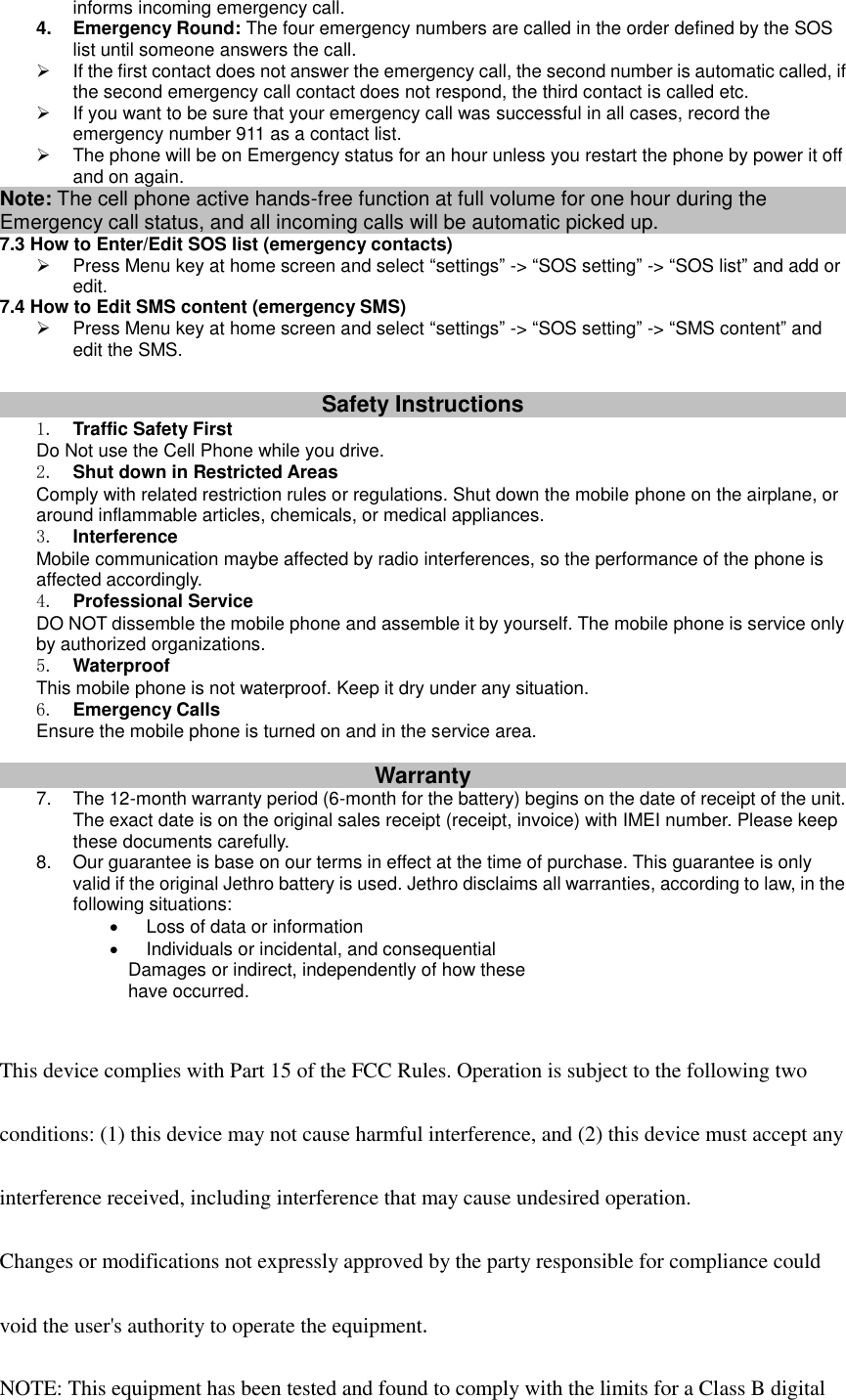 informs incoming emergency call. 4.  Emergency Round: The four emergency numbers are called in the order defined by the SOS list until someone answers the call.     If the first contact does not answer the emergency call, the second number is automatic called, if the second emergency call contact does not respond, the third contact is called etc.   If you want to be sure that your emergency call was successful in all cases, record the emergency number 911 as a contact list.   The phone will be on Emergency status for an hour unless you restart the phone by power it off and on again. Note: The cell phone active hands-free function at full volume for one hour during the Emergency call status, and all incoming calls will be automatic picked up. 7.3 How to Enter/Edit SOS list (emergency contacts)   Press Menu key at home screen and select “settings” -&gt; “SOS setting” -&gt; “SOS list” and add or edit. 7.4 How to Edit SMS content (emergency SMS)   Press Menu key at home screen and select “settings” -&gt; “SOS setting” -&gt; “SMS content” and edit the SMS.  Safety Instructions 1. Traffic Safety First Do Not use the Cell Phone while you drive. 2. Shut down in Restricted Areas Comply with related restriction rules or regulations. Shut down the mobile phone on the airplane, or around inflammable articles, chemicals, or medical appliances. 3. Interference Mobile communication maybe affected by radio interferences, so the performance of the phone is affected accordingly. 4. Professional Service DO NOT dissemble the mobile phone and assemble it by yourself. The mobile phone is service only by authorized organizations. 5. Waterproof This mobile phone is not waterproof. Keep it dry under any situation. 6. Emergency Calls Ensure the mobile phone is turned on and in the service area.  Warranty 7.  The 12-month warranty period (6-month for the battery) begins on the date of receipt of the unit. The exact date is on the original sales receipt (receipt, invoice) with IMEI number. Please keep these documents carefully. 8.  Our guarantee is base on our terms in effect at the time of purchase. This guarantee is only valid if the original Jethro battery is used. Jethro disclaims all warranties, according to law, in the following situations:   Loss of data or information   Individuals or incidental, and consequential   Damages or indirect, independently of how these     have occurred.   This device complies with Part 15 of the FCC Rules. Operation is subject to the following two  conditions: (1) this device may not cause harmful interference, and (2) this device must accept any  interference received, including interference that may cause undesired operation.  Changes or modifications not expressly approved by the party responsible for compliance could  void the user&apos;s authority to operate the equipment.  NOTE: This equipment has been tested and found to comply with the limits for a Class B digital 