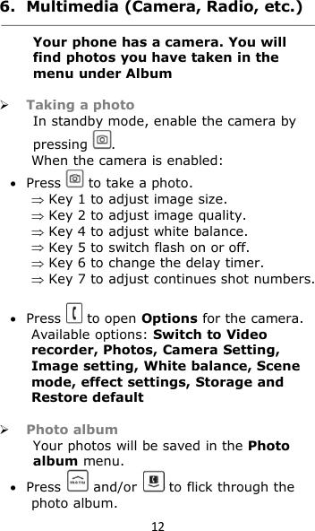 126. Multimedia (Camera, Radio, etc.)Your phone has a camera. You willfind photos you have taken in themenu under AlbumTaking a photoIn standby mode, enable the camera bypressing .When the camera is enabled:Press to take a photo.Key 1 to adjust image size.Key 2 to adjust image quality.Key 4 to adjust white balance.Key 5 to switch flash on or off.Key 6 to change the delay timer.Key 7 to adjust continues shot numbers.Press to open Options for the camera.Available options: Switch to Videorecorder, Photos, Camera Setting,Image setting, White balance, Scenemode, effect settings, Storage andRestore defaultPhoto albumYour photos will be saved in the Photoalbum menu.Press and/or to flick through thephoto album.