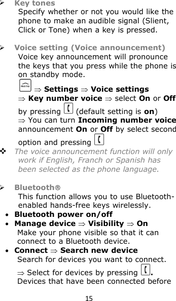 15Key tonesSpecify whether or not you would like thephone to make an audible signal (Slient,Click or Tone) when a key is pressed.Voice setting (Voice announcement)Voice key announcement will pronouncethe keys that you press while the phone ison standby mode.Settings Voice settingsKey number voice select On or Offby pressing (default setting is on)You can turn Incoming number voiceannouncement On or Off by select secondoption and pressingThe voice announcement function will onlywork if English, Franch or Spanish hasbeen selected as the phone language.BluetoothThis function allows you to use Bluetooth-enabled hands-free keys wirelessly.Bluetooth power on/offManage deviceVisibilityOnMake your phone visible so that it canconnect to a Bluetooth device.ConnectSearch new deviceSearch for devices you want to connect.Select for devices by pressing .Devices that have been connected before