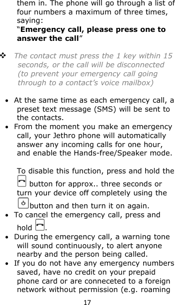17them in. The phone will go through a list offour numbers a maximum of three times,saying:“Emergency call, please press one toanswer the call”The contact must press the 1 key within 15seconds, or the call will be disconnected(to prevent your emergency call goingthrough to a contact’s voice mailbox)At the same time as each emergency call, apreset text message (SMS) will be sent tothe contacts.From the moment you make an emergencycall, your Jethro phone will automaticallyanswer any incoming calls for one hour,and enable the Hands-free/Speaker mode.To disable this function, press and hold thebutton for approx.. three seconds orturn your device off completely using thebutton and then turn it on again.To cancel the emergency call, press andhold .During the emergency call, a warning tonewill sound continuously, to alert anyonenearby and the person being called.If you do not have any emergency numberssaved, have no credit on your prepaidphone card or are conneceted to a foreignnetwork without permission (e.g. roaming