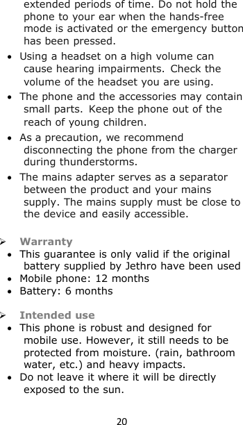 20extended periods of time. Do not hold thephone to your ear when the hands-freemode is activated or the emergency buttonhas been pressed.Using a headset on a high volume cancause hearing impairments.Check thevolume of the headset you are using.The phone and the accessories may containsmall parts.Keep the phone out of thereach of young children.As a precaution, we recommenddisconnecting the phone from the chargerduring thunderstorms.The mains adapter serves as a separatorbetween the product and your mainssupply. The mains supply must be close tothe device and easily accessible.WarrantyThis guarantee is only valid if the originalbattery supplied by Jethro have been usedMobile phone: 12 monthsBattery: 6 monthsIntended useThis phone is robust and designed formobile use. However, it still needs to beprotected from moisture. (rain, bathroomwater, etc.) and heavy impacts.Do not leave it where it will be directlyexposed to the sun.