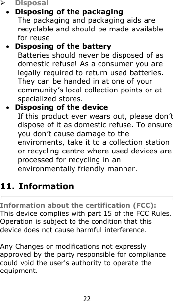 22DisposalDisposing of the packagingThe packaging and packaging aids arerecyclable and should be made availablefor reuseDisposing of the batteryBatteries should never be disposed of asdomestic refuse! As a consumer you arelegally required to return used batteries.They can be handed in at one of yourcommunity’s local collection points or atspecialized stores.Disposing of the deviceIf this product ever wears out, please don’tdispose of it as domestic refuse. To ensureyou don’t cause damage to theenviroments, take it to a collection stationor recycling centre where used devices areprocessed for recycling in anenvironmentally friendly manner.11. InformationInformation about the certification (FCC):This device complies with part 15 of the FCC Rules.Operation is subject to the condition that thisdevice does not cause harmful interference.Any Changes or modifications not expresslyapproved by the party responsible for compliancecould void the user&apos;s authority to operate theequipment.