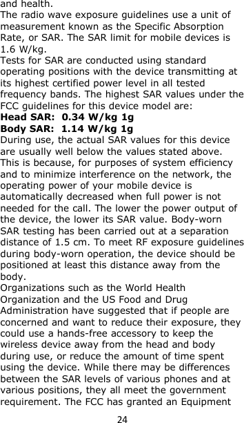 24and health.The radio wave exposure guidelines use a unit ofmeasurement known as the Specific AbsorptionRate, or SAR. The SAR limit for mobile devices is1.6 W/kg.Tests for SAR are conducted using standardoperating positions with the device transmitting atits highest certified power level in all testedfrequency bands. The highest SAR values under theFCC guidelines for this device model are:Head SAR: 0.34 W/kg 1gBody SAR: 1.14 W/kg 1gDuring use, the actual SAR values for this deviceare usually well below the values stated above.This is because, for purposes of system efficiencyand to minimize interference on the network, theoperating power of your mobile device isautomatically decreased when full power is notneeded for the call. The lower the power output ofthe device, the lower its SAR value. Body-wornSAR testing has been carried out at a separationdistance of 1.5 cm. To meet RF exposure guidelinesduring body-worn operation, the device should bepositioned at least this distance away from thebody.Organizations such as the World HealthOrganization and the US Food and DrugAdministration have suggested that if people areconcerned and want to reduce their exposure, theycould use a hands-free accessory to keep thewireless device away from the head and bodyduring use, or reduce the amount of time spentusing the device. While there may be differencesbetween the SAR levels of various phones and atvarious positions, they all meet the governmentrequirement. The FCC has granted an Equipment