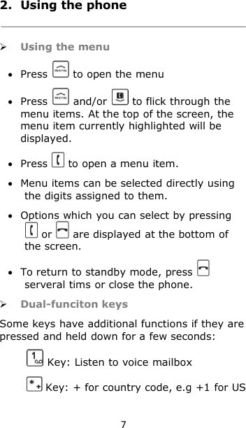 72. Using the phoneUsing the menuPress to open the menuPress and/or to flick through themenu items. At the top of the screen, themenu item currently highlighted will bedisplayed.Press to open a menu item.Menu items can be selected directly usingthe digits assigned to them.Options which you can select by pressingor are displayed at the bottom ofthe screen.To return to standby mode, pressserveral tims or close the phone.Dual-funciton keysSome keys have additional functions if they arepressed and held down for a few seconds:Key: Listen to voice mailboxKey: + for country code, e.g +1 for US