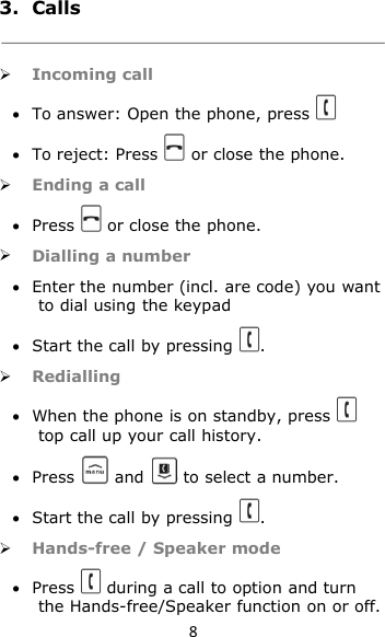 83. CallsIncoming callTo answer: Open the phone, pressTo reject: Press or close the phone.Ending a callPress or close the phone.Dialling a numberEnter the number (incl. are code) you wantto dial using the keypadStart the call by pressing .RediallingWhen the phone is on standby, presstop call up your call history.Press and to select a number.Start the call by pressing .Hands-free / Speaker modePress during a call to option and turnthe Hands-free/Speaker function on or off.