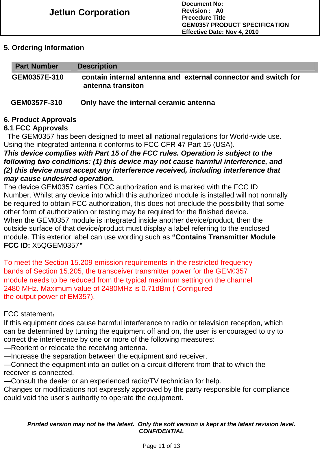   Jetlun Corporation Document No:        Revision :   A0 Precedure Title  GEM0357 PRODUCT SPECIFICATION Effective Date: Nov 4, 2010   Printed version may not be the latest.  Only the soft version is kept at the latest revision level.      CONFIDENTIAL  Page 11 of 13  5. Ordering Information   Part Number  Description     GEM0357E-310         contain internal antenna and  external connector and switch for antenna transiton   GEM0357F-310         Only have the internal ceramic antenna   6. Product Approvals 6.1 FCC Approvals The GEM0357 has been designed to meet all national regulations for World-wide use. Using the integrated antenna it conforms to FCC CFR 47 Part 15 (USA). This device complies with Part 15 of the FCC rules. Operation is subject to the following two conditions: (1) this device may not cause harmful interference, and (2) this device must accept any interference received, including interference that may cause undesired operation. The device GEM0357 carries FCC authorization and is marked with the FCC ID Number. Whilst any device into which this authorized module is installed will not normally be required to obtain FCC authorization, this does not preclude the possibility that some other form of authorization or testing may be required for the finished device. When the GEM0357 module is integrated inside another device/product, then the outside surface of that device/product must display a label referring to the enclosed module. This exterior label can use wording such as “Contains Transmitter Module FCC ID: X5QGEM0357”   To meet the Section 15.209 emission requirements in the restricted frequency bands of Section 15.205, the transceiver transmitter power for the GEM0357 module needs to be reduced from the typical maximum setting on the channel 2480 MHz. Maximum value of 2480MHz is 0.71dBm ( Configured the output power of EM357).  FCC statement： If this equipment does cause harmful interference to radio or television reception, which can be determined by turning the equipment off and on, the user is encouraged to try to correct the interference by one or more of the following measures: —Reorient or relocate the receiving antenna. —Increase the separation between the equipment and receiver. —Connect the equipment into an outlet on a circuit different from that to which the receiver is connected. —Consult the dealer or an experienced radio/TV technician for help. Changes or modifications not expressly approved by the party responsible for compliance could void the user&apos;s authority to operate the equipment.  