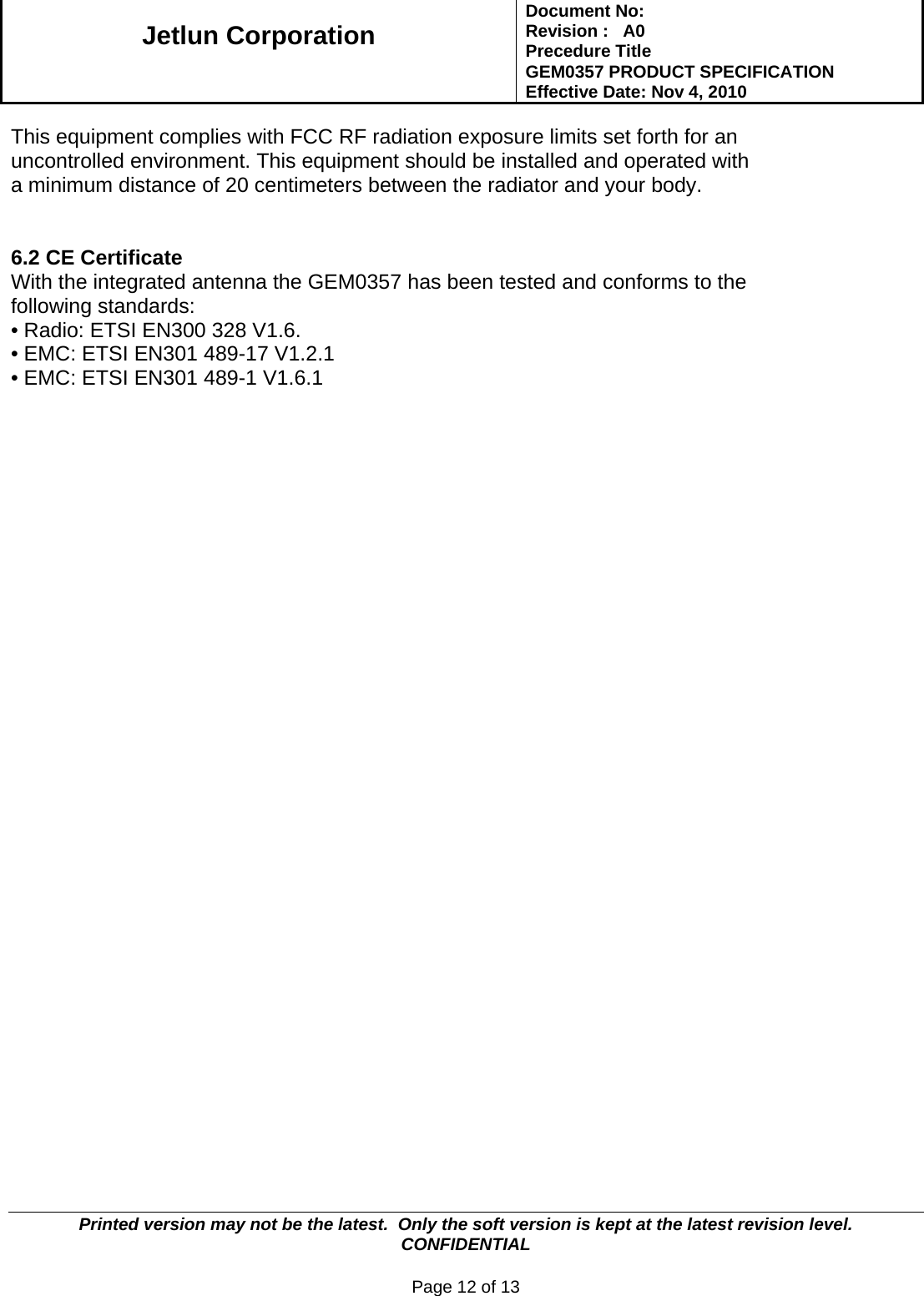   Jetlun Corporation Document No:        Revision :   A0 Precedure Title  GEM0357 PRODUCT SPECIFICATION Effective Date: Nov 4, 2010   Printed version may not be the latest.  Only the soft version is kept at the latest revision level.      CONFIDENTIAL  Page 12 of 13  This equipment complies with FCC RF radiation exposure limits set forth for an  uncontrolled environment. This equipment should be installed and operated with a minimum distance of 20 centimeters between the radiator and your body.   6.2 CE Certificate With the integrated antenna the GEM0357 has been tested and conforms to the following standards: • Radio: ETSI EN300 328 V1.6. • EMC: ETSI EN301 489-17 V1.2.1 • EMC: ETSI EN301 489-1 V1.6.1 