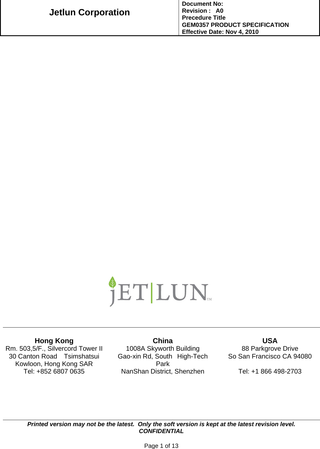   Jetlun Corporation Document No:        Revision :   A0 Precedure Title  GEM0357 PRODUCT SPECIFICATION Effective Date: Nov 4, 2010   Printed version may not be the latest.  Only the soft version is kept at the latest revision level.      CONFIDENTIAL  Page 1 of 13                                Hong Kong  China  USA Rm. 503,5/F., Silvercord Tower II 30 Canton Road   Tsimshatsui Kowloon, Hong Kong SAR Tel: +852 6807 0635 1008A Skyworth Building Gao-xin Rd, South  High-Tech Park NanShan District, Shenzhen 88 Parkgrove Drive So San Francisco CA 94080  Tel: +1 866 498-2703  