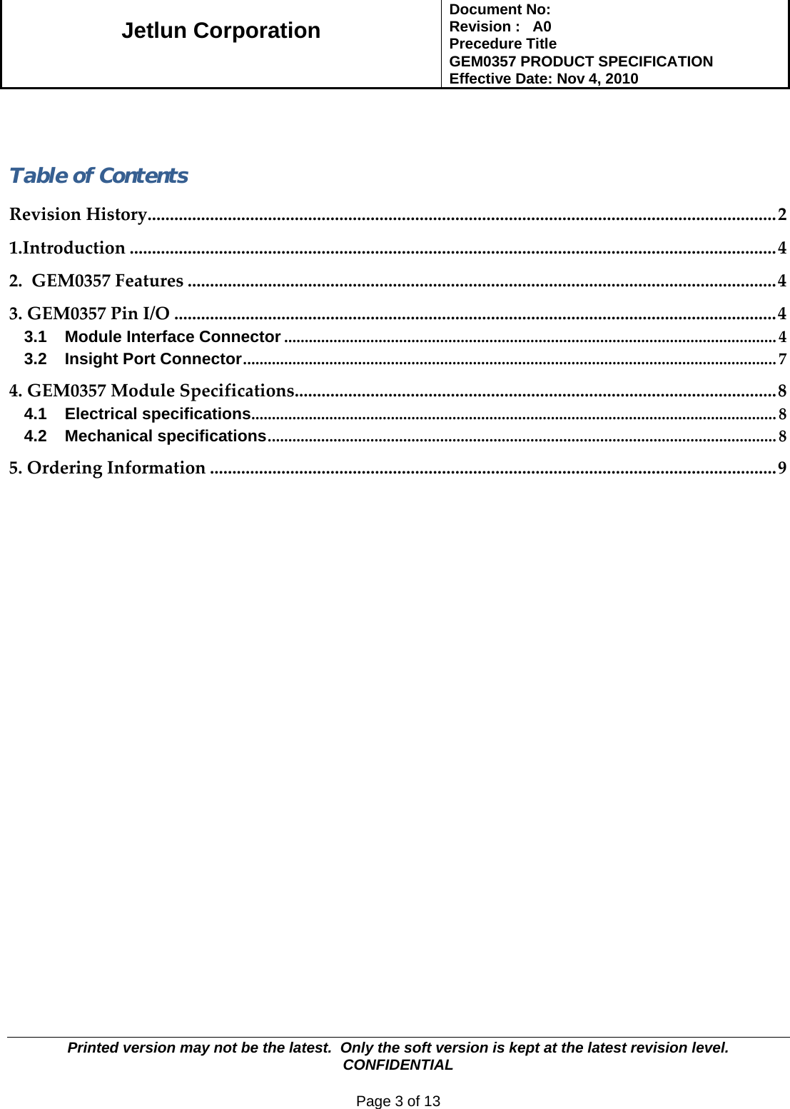   Jetlun Corporation Document No:        Revision :   A0 Precedure Title  GEM0357 PRODUCT SPECIFICATION Effective Date: Nov 4, 2010   Printed version may not be the latest.  Only the soft version is kept at the latest revision level.      CONFIDENTIAL  Page 3 of 13   Table of Contents RevisionHistory.............................................................................................................................................21.Introduction .................................................................................................................................................42.GEM0357Features ....................................................................................................................................43.GEM0357PinI/O .......................................................................................................................................43.1Module Interface Connector ........................................................................................................................ 43.2Insight Port Connector.................................................................................................................................. 74.GEM0357ModuleSpecifications............................................................................................................84.1Electrical specifications................................................................................................................................84.2Mechanical specifications............................................................................................................................ 85.OrderingInformation ...............................................................................................................................9   