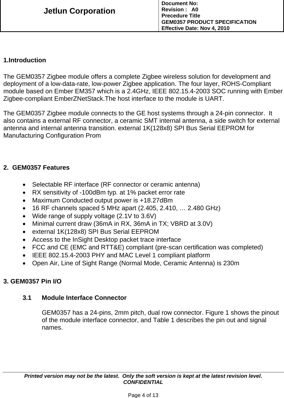   Jetlun Corporation Document No:        Revision :   A0 Precedure Title  GEM0357 PRODUCT SPECIFICATION Effective Date: Nov 4, 2010   Printed version may not be the latest.  Only the soft version is kept at the latest revision level.      CONFIDENTIAL  Page 4 of 13    1.Introduction  The GEM0357 Zigbee module offers a complete Zigbee wireless solution for development and deployment of a low-data-rate, low-power Zigbee application. The four layer, ROHS-Compliant module based on Ember EM357 which is a 2.4GHz, IEEE 802.15.4-2003 SOC running with Ember Zigbee-compliant EmberZNetStack.The host interface to the module is UART.  The GEM0357 Zigbee module connects to the GE host systems through a 24-pin connector.  It also contains a external RF connector, a ceramic SMT internal antenna, a side switch for external antenna and internal antenna transition. external 1K(128x8) SPI Bus Serial EEPROM for Manufacturing Configuration Prom    2.  GEM0357 Features  •  Selectable RF interface (RF connector or ceramic antenna) •  RX sensitivity of -100dBm typ. at 1% packet error rate •  Maximum Conducted output power is +18.27dBm  •  16 RF channels spaced 5 MHz apart (2.405, 2.410, … 2.480 GHz) •  Wide range of supply voltage (2.1V to 3.6V) •  Minimal current draw (36mA in RX, 36mA in TX; VBRD at 3.0V) •  external 1K(128x8) SPI Bus Serial EEPROM •  Access to the InSight Desktop packet trace interface •  FCC and CE (EMC and RTT&amp;E) compliant (pre-scan certification was completed) •  IEEE 802.15.4-2003 PHY and MAC Level 1 compliant platform •  Open Air, Line of Sight Range (Normal Mode, Ceramic Antenna) is 230m  3. GEM0357 Pin I/O            3.1  Module Interface Connector  GEM0357 has a 24-pins, 2mm pitch, dual row connector. Figure 1 shows the pinout of the module interface connector, and Table 1 describes the pin out and signal names.    
