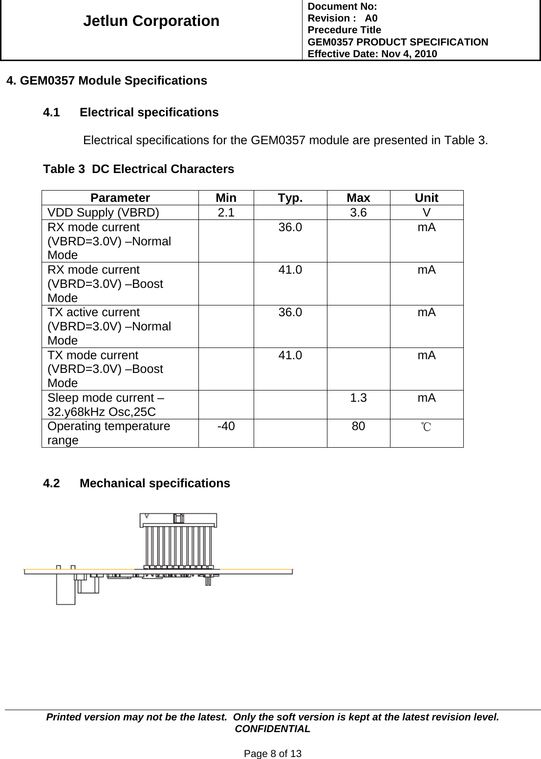   Jetlun Corporation Document No:        Revision :   A0 Precedure Title  GEM0357 PRODUCT SPECIFICATION Effective Date: Nov 4, 2010   Printed version may not be the latest.  Only the soft version is kept at the latest revision level.      CONFIDENTIAL  Page 8 of 13  4. GEM0357 Module Specifications  4.1 Electrical specifications   Electrical specifications for the GEM0357 module are presented in Table 3.   Table 3  DC Electrical Characters   Parameter Min Typ. Max Unit VDD Supply (VBRD)  2.1    3.6  V RX mode current (VBRD=3.0V) –Normal Mode  36.0    mA RX mode current (VBRD=3.0V) –Boost Mode  41.0    mA TX active current (VBRD=3.0V) –Normal Mode  36.0    mA TX mode current (VBRD=3.0V) –Boost Mode  41.0    mA Sleep mode current – 32.y68kHz Osc,25C    1.3 mA Operating temperature range   -40   80 ℃   4.2 Mechanical specifications        