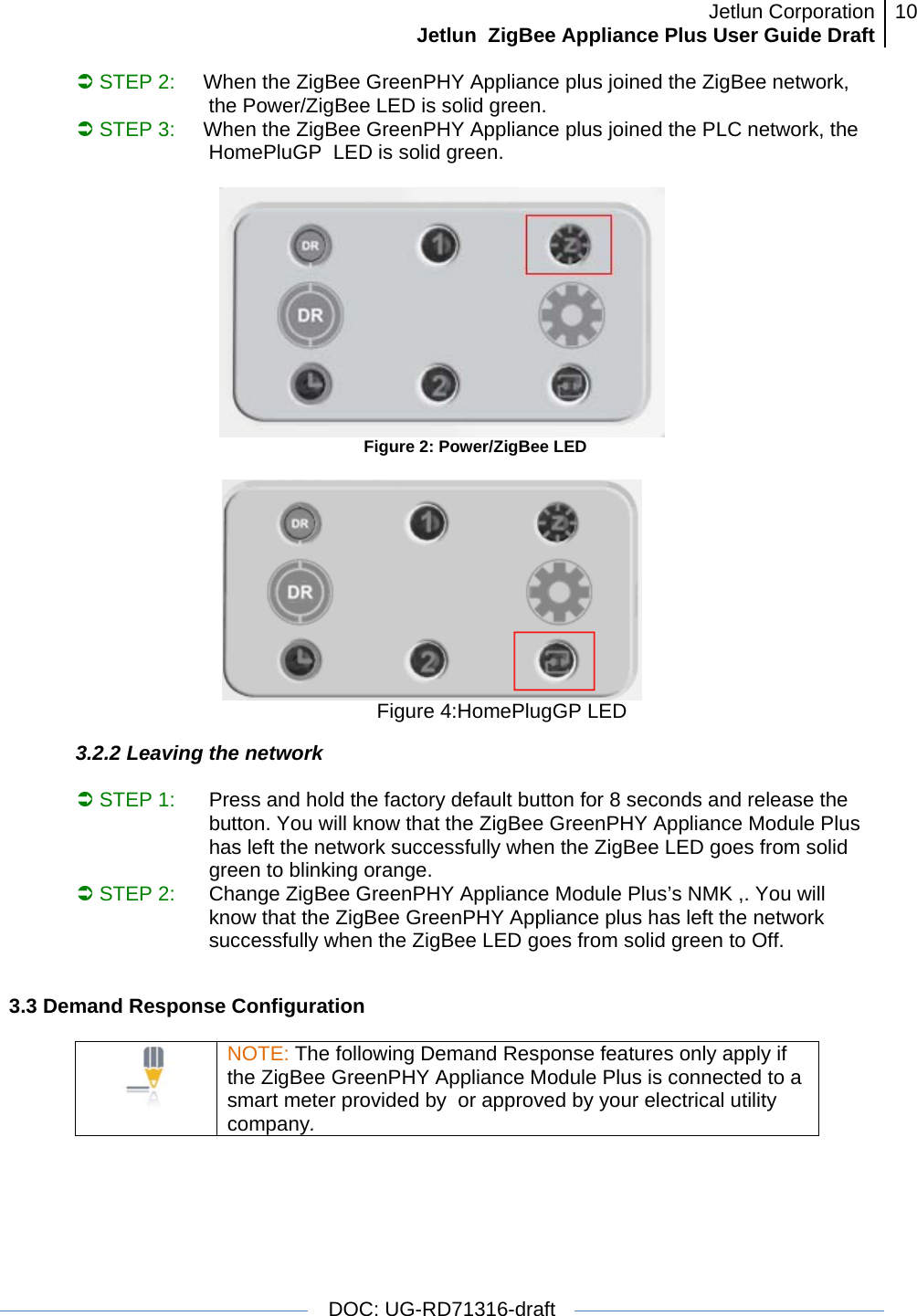 Jetlun CorporationJetlun  ZigBee Appliance Plus User Guide Draft 10   DOC: UG-RD71316-draft  Â STEP 2:     When the ZigBee GreenPHY Appliance plus joined the ZigBee network, the Power/ZigBee LED is solid green. Â STEP 3:     When the ZigBee GreenPHY Appliance plus joined the PLC network, the HomePluGP  LED is solid green.                                                      Figure 2: Power/ZigBee LED                                                                    Figure 4:HomePlugGP LED 3.2.2 Leaving the network  Â STEP 1:   Press and hold the factory default button for 8 seconds and release the button. You will know that the ZigBee GreenPHY Appliance Module Plus has left the network successfully when the ZigBee LED goes from solid green to blinking orange. Â STEP 2:   Change ZigBee GreenPHY Appliance Module Plus’s NMK ,. You will know that the ZigBee GreenPHY Appliance plus has left the network successfully when the ZigBee LED goes from solid green to Off.  3.3 Demand Response Configuration   NOTE: The following Demand Response features only apply if the ZigBee GreenPHY Appliance Module Plus is connected to a smart meter provided by  or approved by your electrical utility company.   