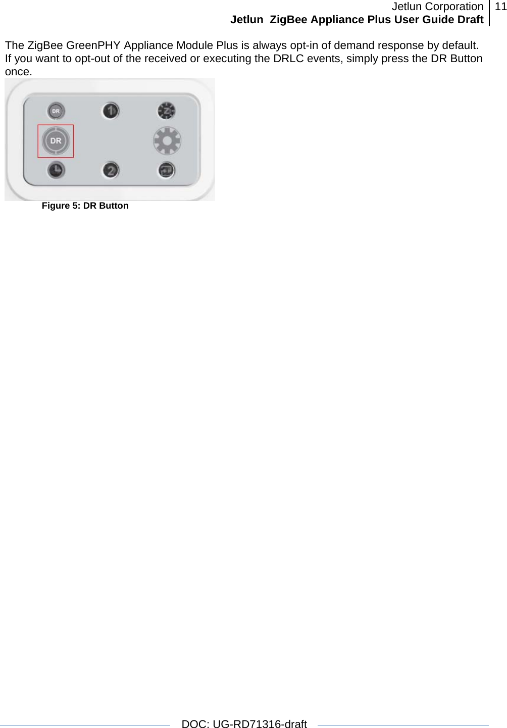 Jetlun CorporationJetlun  ZigBee Appliance Plus User Guide Draft 11   DOC: UG-RD71316-draft  The ZigBee GreenPHY Appliance Module Plus is always opt-in of demand response by default. If you want to opt-out of the received or executing the DRLC events, simply press the DR Button once.     Figure 5: DR Button 