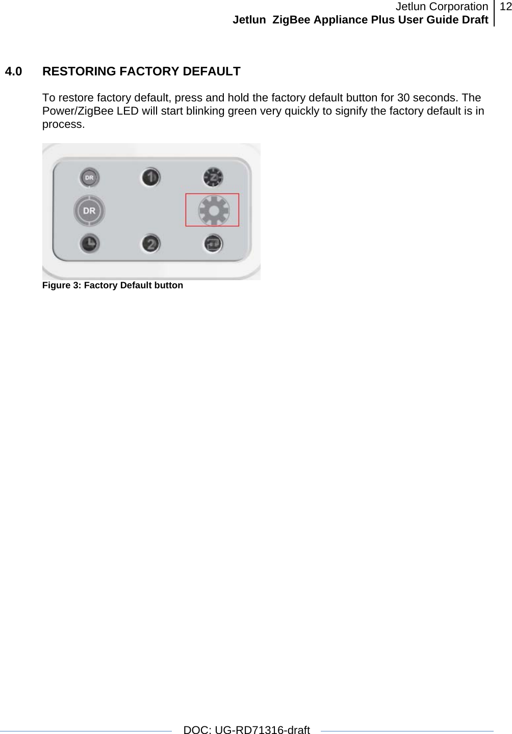 Jetlun CorporationJetlun  ZigBee Appliance Plus User Guide Draft 12   DOC: UG-RD71316-draft  4.0   RESTORING FACTORY DEFAULT  To restore factory default, press and hold the factory default button for 30 seconds. The Power/ZigBee LED will start blinking green very quickly to signify the factory default is in process.   Figure 3: Factory Default button  