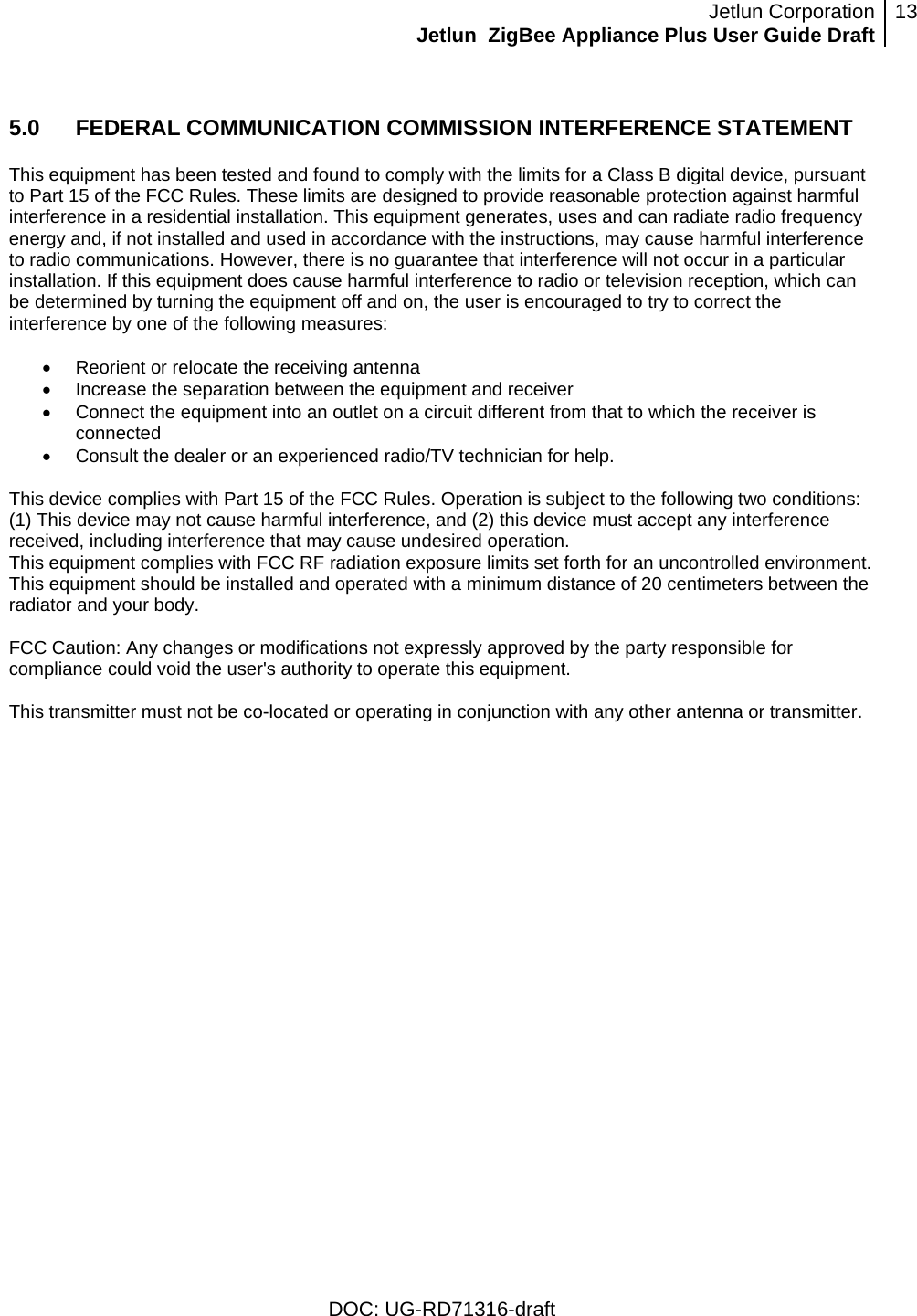 Jetlun CorporationJetlun  ZigBee Appliance Plus User Guide Draft 13   DOC: UG-RD71316-draft  5.0   FEDERAL COMMUNICATION COMMISSION INTERFERENCE STATEMENT  This equipment has been tested and found to comply with the limits for a Class B digital device, pursuant to Part 15 of the FCC Rules. These limits are designed to provide reasonable protection against harmful interference in a residential installation. This equipment generates, uses and can radiate radio frequency energy and, if not installed and used in accordance with the instructions, may cause harmful interference to radio communications. However, there is no guarantee that interference will not occur in a particular installation. If this equipment does cause harmful interference to radio or television reception, which can be determined by turning the equipment off and on, the user is encouraged to try to correct the interference by one of the following measures:   •  Reorient or relocate the receiving antenna •  Increase the separation between the equipment and receiver •  Connect the equipment into an outlet on a circuit different from that to which the receiver is connected •  Consult the dealer or an experienced radio/TV technician for help.   This device complies with Part 15 of the FCC Rules. Operation is subject to the following two conditions: (1) This device may not cause harmful interference, and (2) this device must accept any interference received, including interference that may cause undesired operation.  This equipment complies with FCC RF radiation exposure limits set forth for an uncontrolled environment. This equipment should be installed and operated with a minimum distance of 20 centimeters between the radiator and your body.  FCC Caution: Any changes or modifications not expressly approved by the party responsible for compliance could void the user&apos;s authority to operate this equipment.   This transmitter must not be co-located or operating in conjunction with any other antenna or transmitter.             