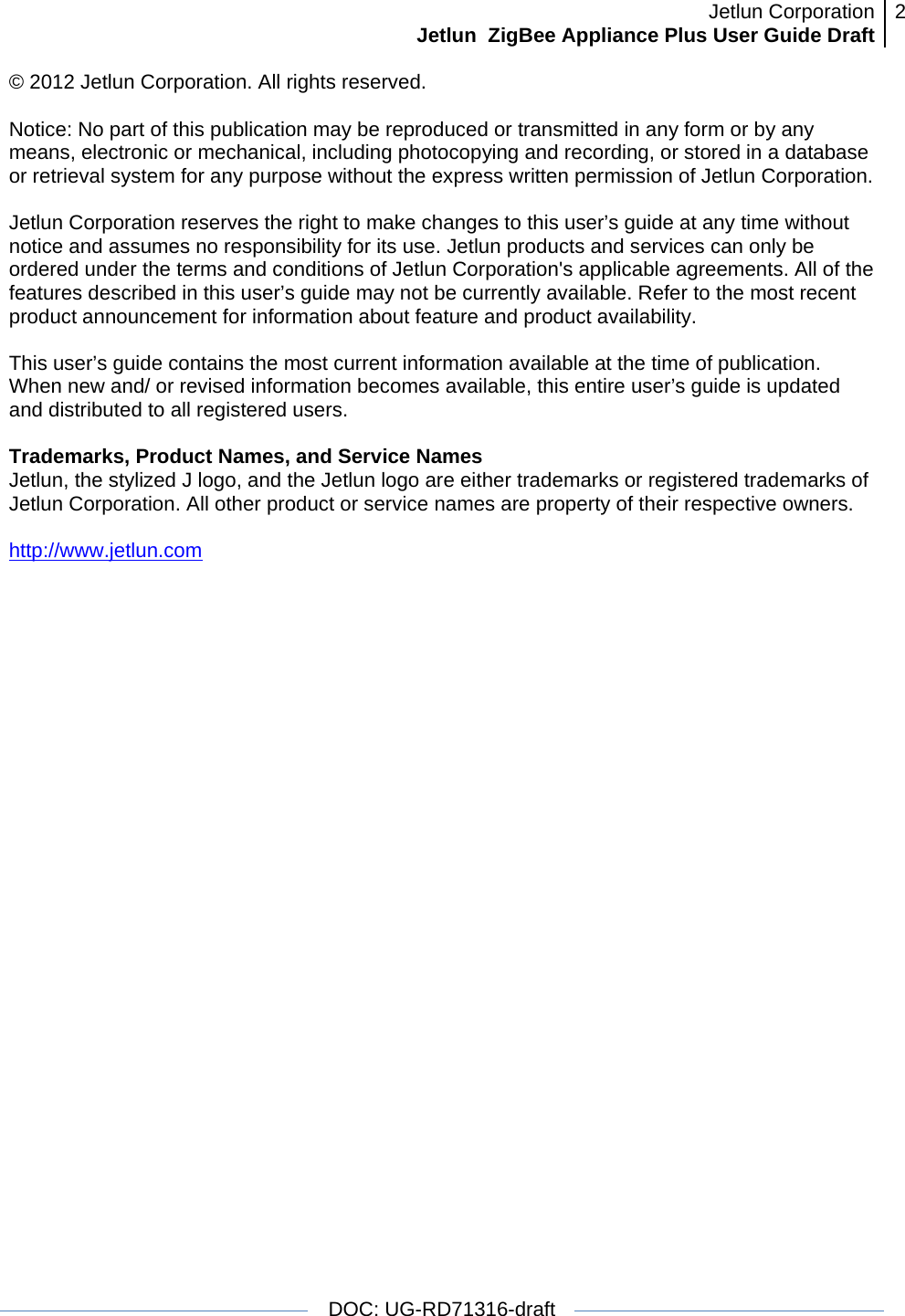 Jetlun CorporationJetlun  ZigBee Appliance Plus User Guide Draft 2   DOC: UG-RD71316-draft  © 2012 Jetlun Corporation. All rights reserved.  Notice: No part of this publication may be reproduced or transmitted in any form or by any means, electronic or mechanical, including photocopying and recording, or stored in a database or retrieval system for any purpose without the express written permission of Jetlun Corporation.  Jetlun Corporation reserves the right to make changes to this user’s guide at any time without notice and assumes no responsibility for its use. Jetlun products and services can only be ordered under the terms and conditions of Jetlun Corporation&apos;s applicable agreements. All of the features described in this user’s guide may not be currently available. Refer to the most recent product announcement for information about feature and product availability.  This user’s guide contains the most current information available at the time of publication. When new and/ or revised information becomes available, this entire user’s guide is updated and distributed to all registered users.  Trademarks, Product Names, and Service Names Jetlun, the stylized J logo, and the Jetlun logo are either trademarks or registered trademarks of Jetlun Corporation. All other product or service names are property of their respective owners.  http://www.jetlun.com  