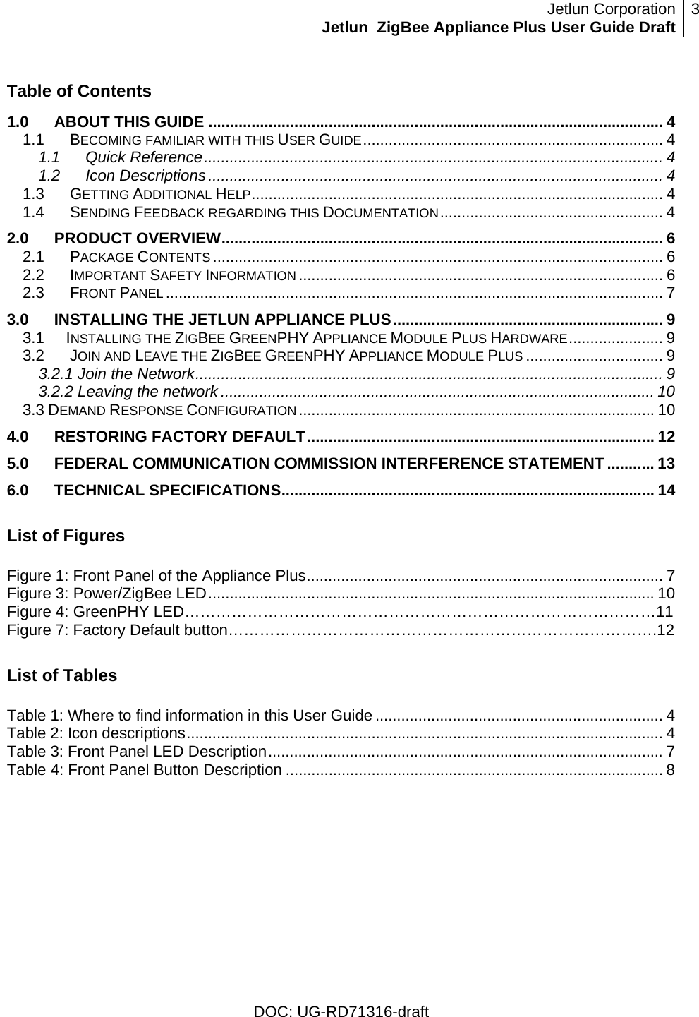 Jetlun CorporationJetlun  ZigBee Appliance Plus User Guide Draft 3   DOC: UG-RD71316-draft   Table of Contents 1.0ABOUT THIS GUIDE .......................................................................................................... 41.1BECOMING FAMILIAR WITH THIS USER GUIDE...................................................................... 41.1Quick Reference........................................................................................................... 41.2Icon Descriptions .......................................................................................................... 41.3GETTING ADDITIONAL HELP................................................................................................ 41.4SENDING FEEDBACK REGARDING THIS DOCUMENTATION.................................................... 42.0 PRODUCT OVERVIEW....................................................................................................... 62.1PACKAGE CONTENTS ......................................................................................................... 62.2IMPORTANT SAFETY INFORMATION ..................................................................................... 62.3FRONT PANEL .................................................................................................................... 73.0INSTALLING THE JETLUN APPLIANCE PLUS............................................................... 93.1      INSTALLING THE ZIGBEE GREENPHY APPLIANCE MODULE PLUS HARDWARE...................... 93.2 JOIN AND LEAVE THE ZIGBEE GREENPHY APPLIANCE MODULE PLUS ................................ 93.2.1 Join the Network............................................................................................................. 93.2.2 Leaving the network ..................................................................................................... 103.3 DEMAND RESPONSE CONFIGURATION ................................................................................... 104.0 RESTORING FACTORY DEFAULT................................................................................. 125.0 FEDERAL COMMUNICATION COMMISSION INTERFERENCE STATEMENT ........... 136.0 TECHNICAL SPECIFICATIONS....................................................................................... 14 List of Figures  Figure 1: Front Panel of the Appliance Plus................................................................................... 7Figure 3: Power/ZigBee LED........................................................................................................ 10 Figure 4: GreenPHY LED………………………………………………………………………………11 Figure 7: Factory Default button……………………………………………………………………….12 List of Tables  Table 1: Where to find information in this User Guide ................................................................... 4Table 2: Icon descriptions............................................................................................................... 4Table 3: Front Panel LED Description............................................................................................7Table 4: Front Panel Button Description ........................................................................................ 8 