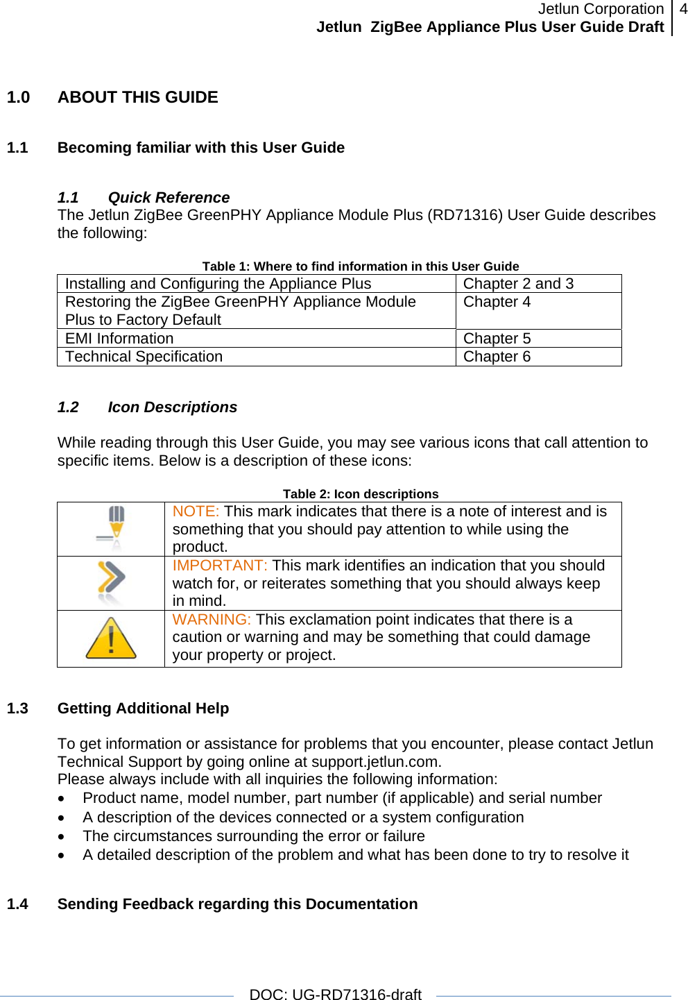 Jetlun CorporationJetlun  ZigBee Appliance Plus User Guide Draft 4   DOC: UG-RD71316-draft  1.0  ABOUT THIS GUIDE  1.1  Becoming familiar with this User Guide  1.1 Quick Reference The Jetlun ZigBee GreenPHY Appliance Module Plus (RD71316) User Guide describes the following:  Table 1: Where to find information in this User Guide Installing and Configuring the Appliance Plus  Chapter 2 and 3 Restoring the ZigBee GreenPHY Appliance Module Plus to Factory Default  Chapter 4 EMI Information  Chapter 5 Technical Specification  Chapter 6  1.2 Icon Descriptions  While reading through this User Guide, you may see various icons that call attention to specific items. Below is a description of these icons:  Table 2: Icon descriptions  NOTE: This mark indicates that there is a note of interest and is something that you should pay attention to while using the product.  IMPORTANT: This mark identifies an indication that you should watch for, or reiterates something that you should always keep in mind.  WARNING: This exclamation point indicates that there is a caution or warning and may be something that could damage your property or project.   1.3 Getting Additional Help  To get information or assistance for problems that you encounter, please contact Jetlun Technical Support by going online at support.jetlun.com. Please always include with all inquiries the following information: •  Product name, model number, part number (if applicable) and serial number •  A description of the devices connected or a system configuration •  The circumstances surrounding the error or failure •  A detailed description of the problem and what has been done to try to resolve it  1.4  Sending Feedback regarding this Documentation  