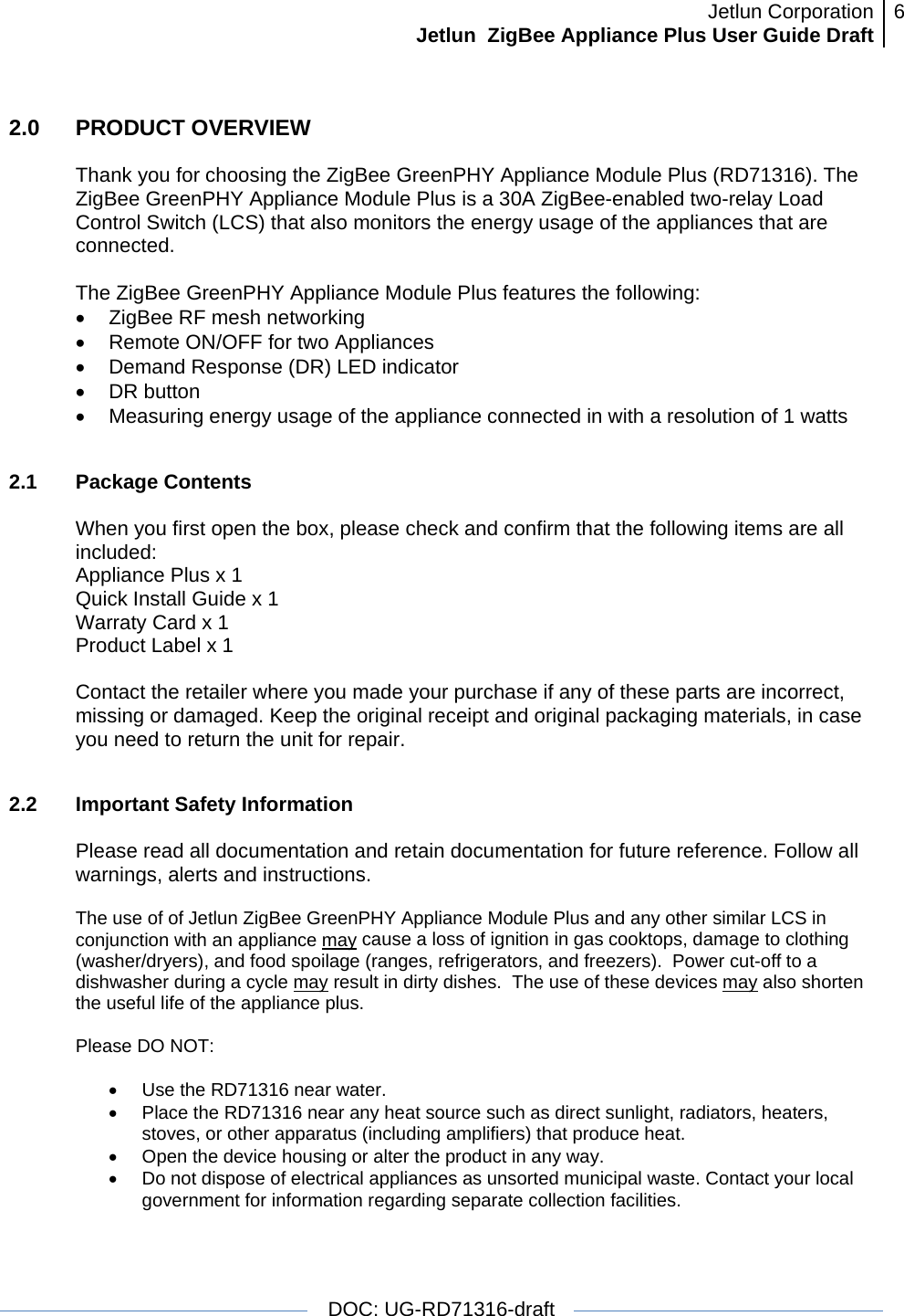 Jetlun CorporationJetlun  ZigBee Appliance Plus User Guide Draft 6   DOC: UG-RD71316-draft  2.0   PRODUCT OVERVIEW  Thank you for choosing the ZigBee GreenPHY Appliance Module Plus (RD71316). The ZigBee GreenPHY Appliance Module Plus is a 30A ZigBee-enabled two-relay Load Control Switch (LCS) that also monitors the energy usage of the appliances that are connected.  The ZigBee GreenPHY Appliance Module Plus features the following: •  ZigBee RF mesh networking •  Remote ON/OFF for two Appliances •  Demand Response (DR) LED indicator • DR button •  Measuring energy usage of the appliance connected in with a resolution of 1 watts  2.1 Package Contents  When you first open the box, please check and confirm that the following items are all included: Appliance Plus x 1 Quick Install Guide x 1 Warraty Card x 1 Product Label x 1  Contact the retailer where you made your purchase if any of these parts are incorrect, missing or damaged. Keep the original receipt and original packaging materials, in case you need to return the unit for repair.  2.2  Important Safety Information     Please read all documentation and retain documentation for future reference. Follow all warnings, alerts and instructions.  The use of of Jetlun ZigBee GreenPHY Appliance Module Plus and any other similar LCS in conjunction with an appliance may cause a loss of ignition in gas cooktops, damage to clothing (washer/dryers), and food spoilage (ranges, refrigerators, and freezers).  Power cut-off to a dishwasher during a cycle may result in dirty dishes.  The use of these devices may also shorten the useful life of the appliance plus.   Please DO NOT:  •  Use the RD71316 near water. •  Place the RD71316 near any heat source such as direct sunlight, radiators, heaters, stoves, or other apparatus (including amplifiers) that produce heat. •  Open the device housing or alter the product in any way. •  Do not dispose of electrical appliances as unsorted municipal waste. Contact your local government for information regarding separate collection facilities.  