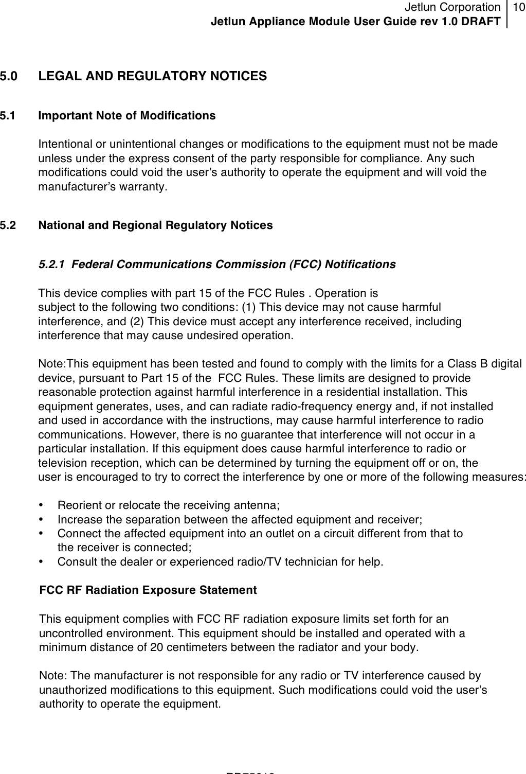 Jetlun Corporation Jetlun Appliance Module User Guide rev 1.0 DRAFT 10   !!!RD75613 !5.0  LEGAL AND REGULATORY NOTICES  5.1 Important Note of Modifications  Intentional or unintentional changes or modifications to the equipment must not be made unless under the express consent of the party responsible for compliance. Any such modifications could void the userʼs authority to operate the equipment and will void the manufacturerʼs warranty.  5.2 National and Regional Regulatory Notices  5.2.1  Federal Communications Commission (FCC) Notifications   This device complies with part 15 of the FCC Rules . Operation is subject to the following two conditions: (1) This device may not cause harmful interference, and (2) This device must accept any interference received, including interference that may cause undesired operation.  Note:This equipment has been tested and found to comply with the limits for a Class B digital device, pursuant to Part 15 of the  FCC Rules. These limits are designed to provide reasonable protection against harmful interference in a residential installation. This equipment generates, uses, and can radiate radio-frequency energy and, if not installed and used in accordance with the instructions, may cause harmful interference to radio communications. However, there is no guarantee that interference will not occur in a particular installation. If this equipment does cause harmful interference to radio or television reception, which can be determined by turning the equipment off or on, the user is encouraged to try to correct the interference by one or more of the following measures:  • Reorient or relocate the receiving antenna; • Increase the separation between the affected equipment and receiver; • Connect the affected equipment into an outlet on a circuit different from that to the receiver is connected; • Consult the dealer or experienced radio/TV technician for help.  FCC RF Radiation Exposure Statement     This equipment complies with FCC RF radiation exposure limits set forth for an uncontrolled environment. This equipment should be installed and operated with a minimum distance of 20 centimeters between the radiator and your body.     Note: The manufacturer is not responsible for any radio or TV interference caused by unauthorized modifications to this equipment. Such modifications could void the userʼs authority to operate the equipment.  