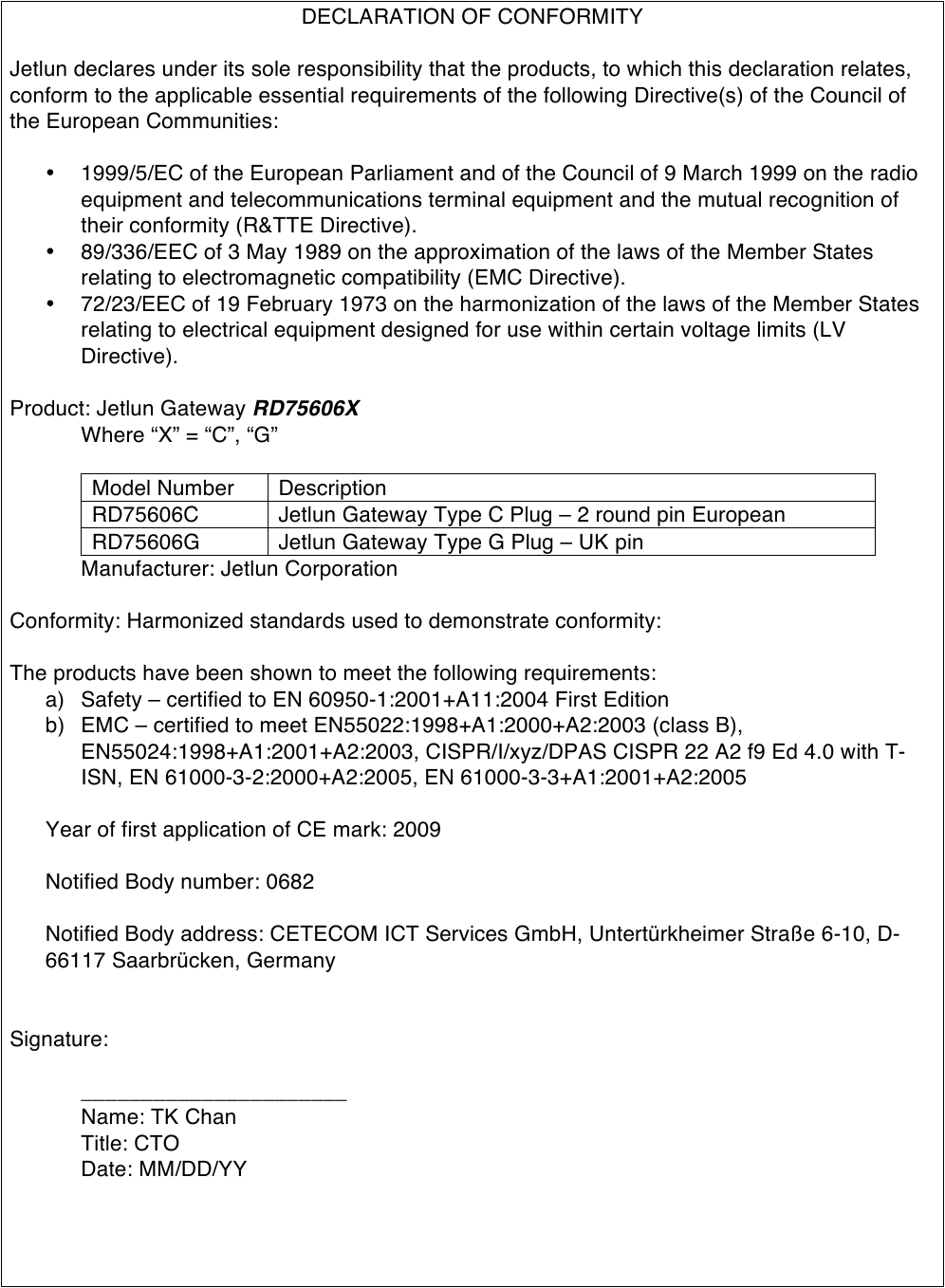 DECLARATION OF CONFORMITY  Jetlun declares under its sole responsibility that the products, to which this declaration relates, conform to the applicable essential requirements of the following Directive(s) of the Council of the European Communities:  • 1999/5/EC of the European Parliament and of the Council of 9 March 1999 on the radio equipment and telecommunications terminal equipment and the mutual recognition of their conformity (R&amp;TTE Directive). • 89/336/EEC of 3 May 1989 on the approximation of the laws of the Member States relating to electromagnetic compatibility (EMC Directive). • 72/23/EEC of 19 February 1973 on the harmonization of the laws of the Member States relating to electrical equipment designed for use within certain voltage limits (LV Directive).  Product: Jetlun Gateway RD75606X  Where “X” = “C”, “G”    Model Number Description RD75606C Jetlun Gateway Type C Plug – 2 round pin European RD75606G Jetlun Gateway Type G Plug – UK pin   Manufacturer: Jetlun Corporation  Conformity: Harmonized standards used to demonstrate conformity:  The products have been shown to meet the following requirements: a) Safety – certified to EN 60950-1:2001+A11:2004 First Edition b) EMC – certified to meet EN55022:1998+A1:2000+A2:2003 (class B), EN55024:1998+A1:2001+A2:2003, CISPR/I/xyz/DPAS CISPR 22 A2 f9 Ed 4.0 with T-ISN, EN 61000-3-2:2000+A2:2005, EN 61000-3-3+A1:2001+A2:2005  Year of first application of CE mark: 2009  Notified Body number: 0682  Notified Body address: CETECOM ICT Services GmbH, Untertürkheimer Straße 6-10, D-66117 Saarbrücken, Germany   Signature:  ______________________  Name: TK Chan Title: CTO Date: MM/DD/YY   