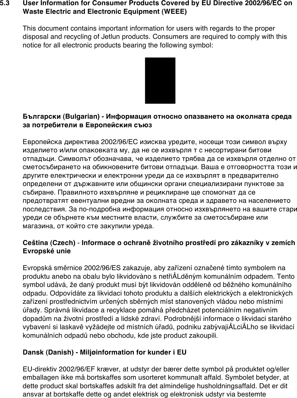 5.3 User Information for Consumer Products Covered by EU Directive 2002/96/EC on Waste Electric and Electronic Equipment (WEEE)  This document contains important information for users with regards to the proper disposal and recycling of Jetlun products. Consumers are required to comply with this notice for all electronic products bearing the following symbol:    Български (Bulgarian) - Информация относно опазването на околната среда за потребители в Европейския съюз  Европейска директива 2002/96/EC изисква уредите, носещи този символ върху изделието и/или опаковката му, да не се изхвърля т с несортирани битови отпадъци. Символът обозначава, че изделието трябва да се изхвърля отделно от сметосъбирането на обикновените битови отпадъци. Ваша е отговорността този и другите електрически и електронни уреди да се изхвърлят в предварително определени от държавните или общински органи специализирани пунктове за събиране. Правилното изхвърляне и рециклиране ще спомогнат да се предотвратят евентуални вредни за околната среда и здравето на населението последствия. За по-подробна информация относно изхвърлянето на вашите стари уреди се обърнете към местните власти, службите за сметосъбиране или магазина, от който сте закупили уреда.  Ceština (Czech) - Informace o ochraně životního prostředí pro zákazníky v zemích Evropské unie  Evropská směrnice 2002/96/ES zakazuje, aby zařízení označené tímto symbolem na produktu anebo na obalu bylo likvidováno s netřiÅLděným komunálním odpadem. Tento symbol udává, že daný produkt musí být likvidován odděleně od běžného komunálního odpadu. Odpovídáte za likvidaci tohoto produktu a dalších elektrických a elektronických zařízení prostřednictvím určených sběrných míst stanovených vládou nebo místními úřady. Správná likvidace a recyklace pomáhá předcházet potenciálním negativním dopadům na životní prostředí a lidské zdraví. Podrobnější informace o likvidaci starého vybavení si laskavě vyžádejte od místních úřadů, podniku zabývajiÅLciÅLho se likvidací komunálních odpadů nebo obchodu, kde jste product zakoupili.  Dansk (Danish) - Miljøinformation for kunder i EU  EU-direktiv 2002/96/EF kræver, at udstyr der bærer dette symbol på produktet og/eller emballagen ikke må bortskaffes som usorteret kommunalt affald. Symbolet betyder, at dette product skal bortskaffes adskilt fra det almindelige husholdningsaffald. Det er dit ansvar at bortskaffe dette og andet elektrisk og elektronisk udstyr via bestemte 