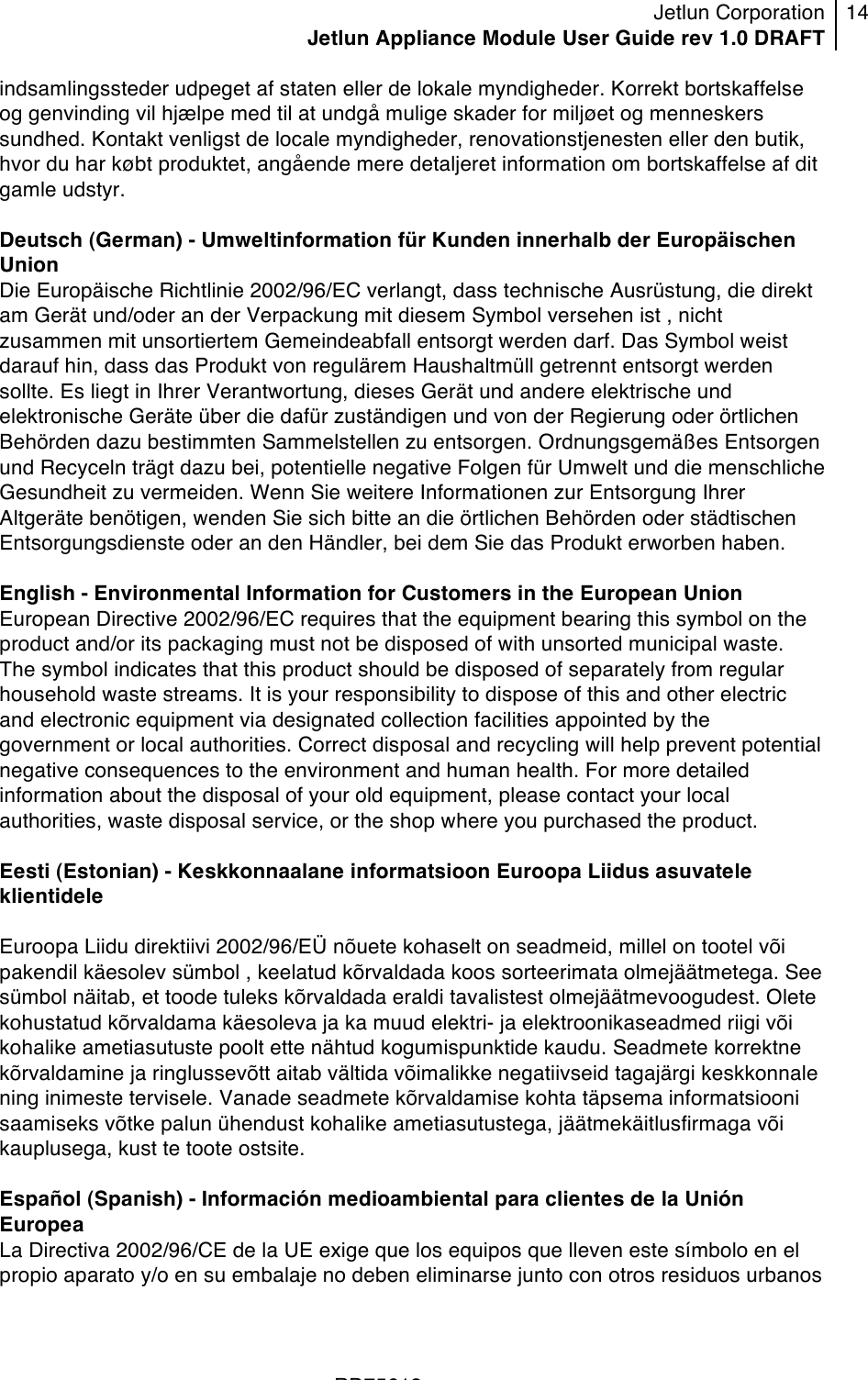 Jetlun Corporation Jetlun Appliance Module User Guide rev 1.0 DRAFT 14   !!!RD75613 !indsamlingssteder udpeget af staten eller de lokale myndigheder. Korrekt bortskaffelse og genvinding vil hjælpe med til at undgå mulige skader for miljøet og menneskers sundhed. Kontakt venligst de locale myndigheder, renovationstjenesten eller den butik, hvor du har købt produktet, angående mere detaljeret information om bortskaffelse af dit gamle udstyr.  Deutsch (German) - Umweltinformation für Kunden innerhalb der Europäischen Union Die Europäische Richtlinie 2002/96/EC verlangt, dass technische Ausrüstung, die direkt am Gerät und/oder an der Verpackung mit diesem Symbol versehen ist , nicht zusammen mit unsortiertem Gemeindeabfall entsorgt werden darf. Das Symbol weist darauf hin, dass das Produkt von regulärem Haushaltmüll getrennt entsorgt werden sollte. Es liegt in Ihrer Verantwortung, dieses Gerät und andere elektrische und elektronische Geräte über die dafür zuständigen und von der Regierung oder örtlichen Behörden dazu bestimmten Sammelstellen zu entsorgen. Ordnungsgemäßes Entsorgen und Recyceln trägt dazu bei, potentielle negative Folgen für Umwelt und die menschliche Gesundheit zu vermeiden. Wenn Sie weitere Informationen zur Entsorgung Ihrer Altgeräte benötigen, wenden Sie sich bitte an die örtlichen Behörden oder städtischen Entsorgungsdienste oder an den Händler, bei dem Sie das Produkt erworben haben.  English - Environmental Information for Customers in the European Union European Directive 2002/96/EC requires that the equipment bearing this symbol on the product and/or its packaging must not be disposed of with unsorted municipal waste. The symbol indicates that this product should be disposed of separately from regular household waste streams. It is your responsibility to dispose of this and other electric and electronic equipment via designated collection facilities appointed by the government or local authorities. Correct disposal and recycling will help prevent potential negative consequences to the environment and human health. For more detailed information about the disposal of your old equipment, please contact your local authorities, waste disposal service, or the shop where you purchased the product.  Eesti (Estonian) - Keskkonnaalane informatsioon Euroopa Liidus asuvatele klientidele  Euroopa Liidu direktiivi 2002/96/EÜ nõuete kohaselt on seadmeid, millel on tootel või pakendil käesolev sümbol , keelatud kõrvaldada koos sorteerimata olmejäätmetega. See sümbol näitab, et toode tuleks kõrvaldada eraldi tavalistest olmejäätmevoogudest. Olete kohustatud kõrvaldama käesoleva ja ka muud elektri- ja elektroonikaseadmed riigi või kohalike ametiasutuste poolt ette nähtud kogumispunktide kaudu. Seadmete korrektne kõrvaldamine ja ringlussevõtt aitab vältida võimalikke negatiivseid tagajärgi keskkonnale ning inimeste tervisele. Vanade seadmete kõrvaldamise kohta täpsema informatsiooni saamiseks võtke palun ühendust kohalike ametiasutustega, jäätmekäitlusfirmaga või kauplusega, kust te toote ostsite.  Español (Spanish) - Información medioambiental para clientes de la Unión Europea La Directiva 2002/96/CE de la UE exige que los equipos que lleven este símbolo en el propio aparato y/o en su embalaje no deben eliminarse junto con otros residuos urbanos 