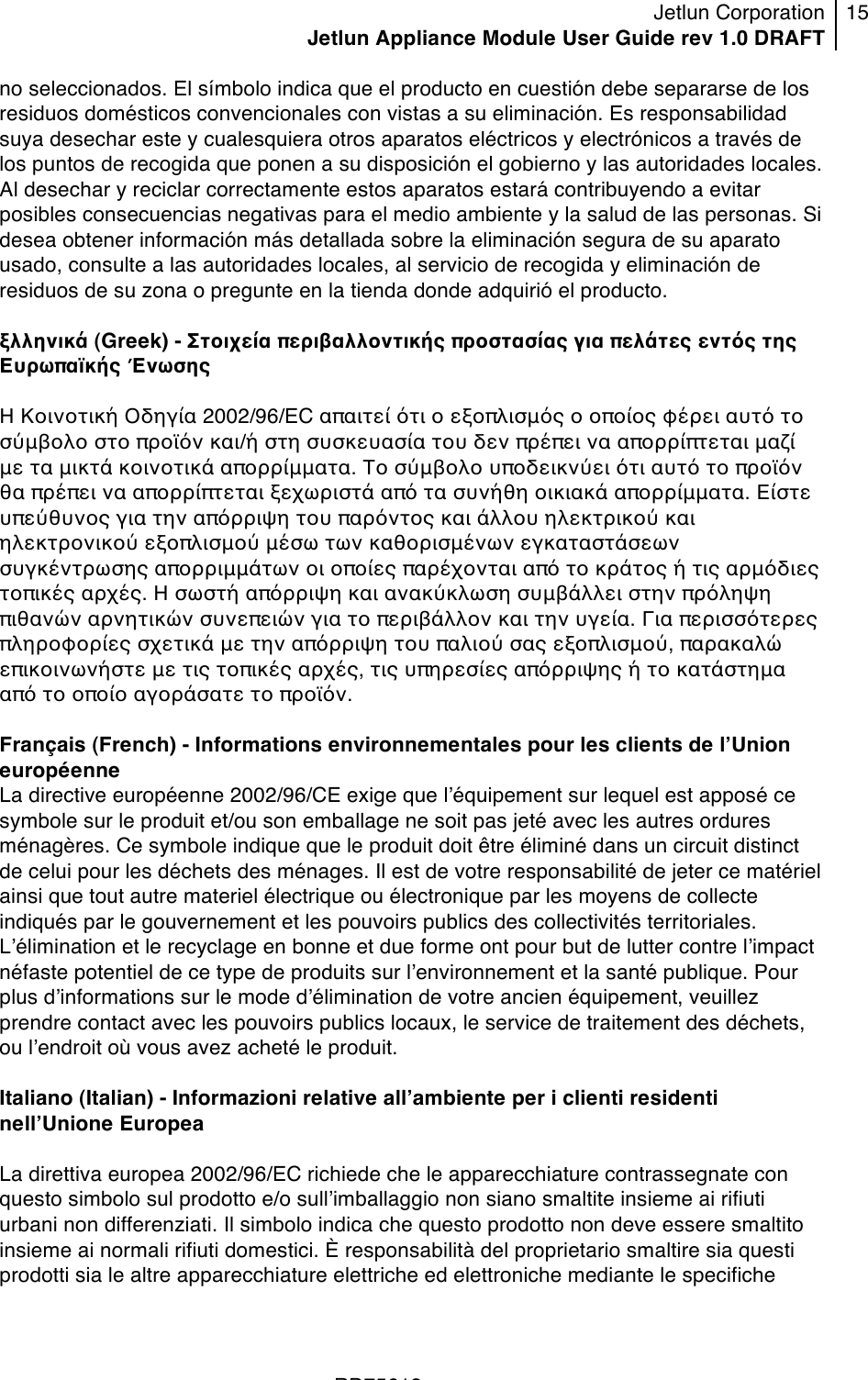 Jetlun Corporation Jetlun Appliance Module User Guide rev 1.0 DRAFT 15   !!!RD75613 !no seleccionados. El símbolo indica que el producto en cuestión debe separarse de los residuos domésticos convencionales con vistas a su eliminación. Es responsabilidad suya desechar este y cualesquiera otros aparatos eléctricos y electrónicos a través de los puntos de recogida que ponen a su disposición el gobierno y las autoridades locales. Al desechar y reciclar correctamente estos aparatos estará contribuyendo a evitar posibles consecuencias negativas para el medio ambiente y la salud de las personas. Si desea obtener información más detallada sobre la eliminación segura de su aparato usado, consulte a las autoridades locales, al servicio de recogida y eliminación de residuos de su zona o pregunte en la tienda donde adquirió el producto.  ξλληνικά (Greek) - Στοιχεία περιβαλλοντικής προστασίας για πελάτες εντός της Ευρωπαϊκής Ένωσης  Η Κοινοτική Οδηγία 2002/96/EC απαιτεί ότι ο εξοπλισμός ο οποίος φέρει αυτό το σύμβολο στο προϊόν και/ή στη συσκευασία του δεν πρέπει να απορρίπτεται μαζί με τα μικτά κοινοτικά απορρίμματα. Το σύμβολο υποδεικνύει ότι αυτό το προϊόν θα πρέπει να απορρίπτεται ξεχωριστά από τα συνήθη οικιακά απορρίμματα. Είστε υπεύθυνος για την απόρριψη του παρόντος και άλλου ηλεκτρικού και ηλεκτρονικού εξοπλισμού μέσω των καθορισμένων εγκαταστάσεων συγκέντρωσης απορριμμάτων οι οποίες παρέχονται από το κράτος ή τις αρμόδιες τοπικές αρχές. Η σωστή απόρριψη και ανακύκλωση συμβάλλει στην πρόληψη πιθανών αρνητικών συνεπειών για το περιβάλλον και την υγεία. Για περισσότερες πληροφορίες σχετικά με την απόρριψη του παλιού σας εξοπλισμού, παρακαλώ επικοινωνήστε με τις τοπικές αρχές, τις υπηρεσίες απόρριψης ή το κατάστημα από το οποίο αγοράσατε το προϊόν.  Français (French) - Informations environnementales pour les clients de lʼUnion européenne La directive européenne 2002/96/CE exige que lʼéquipement sur lequel est apposé ce symbole sur le produit et/ou son emballage ne soit pas jeté avec les autres ordures ménagères. Ce symbole indique que le produit doit être éliminé dans un circuit distinct de celui pour les déchets des ménages. Il est de votre responsabilité de jeter ce matériel ainsi que tout autre materiel électrique ou électronique par les moyens de collecte indiqués par le gouvernement et les pouvoirs publics des collectivités territoriales. Lʼélimination et le recyclage en bonne et due forme ont pour but de lutter contre lʼimpact néfaste potentiel de ce type de produits sur lʼenvironnement et la santé publique. Pour plus dʼinformations sur le mode dʼélimination de votre ancien équipement, veuillez prendre contact avec les pouvoirs publics locaux, le service de traitement des déchets, ou lʼendroit où vous avez acheté le produit.  Italiano (Italian) - Informazioni relative allʼambiente per i clienti residenti nellʼUnione Europea  La direttiva europea 2002/96/EC richiede che le apparecchiature contrassegnate con questo simbolo sul prodotto e/o sullʼimballaggio non siano smaltite insieme ai rifiuti urbani non differenziati. Il simbolo indica che questo prodotto non deve essere smaltito insieme ai normali rifiuti domestici. È responsabilità del proprietario smaltire sia questi prodotti sia le altre apparecchiature elettriche ed elettroniche mediante le specifiche 