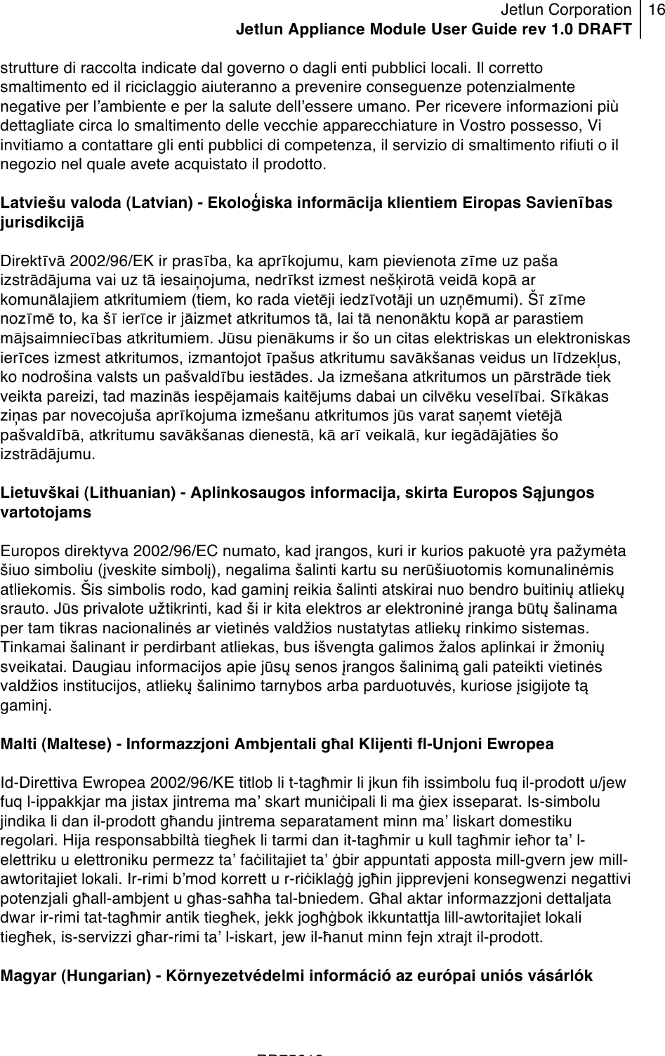 Jetlun Corporation Jetlun Appliance Module User Guide rev 1.0 DRAFT 16   !!!RD75613 !strutture di raccolta indicate dal governo o dagli enti pubblici locali. Il corretto smaltimento ed il riciclaggio aiuteranno a prevenire conseguenze potenzialmente negative per lʼambiente e per la salute dellʼessere umano. Per ricevere informazioni più dettagliate circa lo smaltimento delle vecchie apparecchiature in Vostro possesso, Vi invitiamo a contattare gli enti pubblici di competenza, il servizio di smaltimento rifiuti o il negozio nel quale avete acquistato il prodotto.  Latviešu valoda (Latvian) - Ekolo\iska informācija klientiem Eiropas Savienības jurisdikcijā  Direktīvā 2002/96/EK ir prasība, ka aprīkojumu, kam pievienota zīme uz paša izstrādājuma vai uz tā iesaiņojuma, nedrīkst izmest nešuirotā veidā kopā ar komunālajiem atkritumiem (tiem, ko rada vietēji iedzīvotāji un uzņēmumi). Šī zīme nozīmē to, ka šī ierīce ir jāizmet atkritumos tā, lai tā nenonāktu kopā ar parastiem mājsaimniecības atkritumiem. Jūsu pienākums ir šo un citas elektriskas un elektroniskas ierīces izmest atkritumos, izmantojot īpašus atkritumu savākšanas veidus un līdzekyus, ko nodrošina valsts un pašvaldību iestādes. Ja izmešana atkritumos un pārstrāde tiek veikta pareizi, tad mazinās iespējamais kaitējums dabai un cilvēku veselībai. Sīkākas ziņas par novecojuša aprīkojuma izmešanu atkritumos jūs varat saņemt vietējā pašvaldībā, atkritumu savākšanas dienestā, kā arī veikalā, kur iegādājāties šo izstrādājumu.  Lietuvškai (Lithuanian) - Aplinkosaugos informacija, skirta Europos Sąjungos vartotojams  Europos direktyva 2002/96/EC numato, kad įrangos, kuri ir kurios pakuotė yra pažymėta šiuo simboliu (įveskite simbolį), negalima šalinti kartu su nerūšiuotomis komunalinėmis atliekomis. Šis simbolis rodo, kad gaminį reikia šalinti atskirai nuo bendro buitinių atliekų srauto. Jūs privalote užtikrinti, kad ši ir kita elektros ar elektroninė įranga būtų šalinama per tam tikras nacionalinės ar vietinės valdžios nustatytas atliekų rinkimo sistemas. Tinkamai šalinant ir perdirbant atliekas, bus išvengta galimos žalos aplinkai ir žmonių sveikatai. Daugiau informacijos apie jūsų senos įrangos šalinimą gali pateikti vietinės valdžios institucijos, atliekų šalinimo tarnybos arba parduotuvės, kuriose įsigijote tą gaminį.  Malti (Maltese) - Informazzjoni Ambjentali għal Klijenti fl-Unjoni Ewropea  Id-Direttiva Ewropea 2002/96/KE titlob li t-tagħmir li jkun fih issimbolu fuq il-prodott u/jew fuq l-ippakkjar ma jistax jintrema maʼ skart muniċipali li ma ġiex isseparat. Is-simbolu jindika li dan il-prodott għandu jintrema separatament minn maʼ liskart domestiku regolari. Hija responsabbiltà tiegħek li tarmi dan it-tagħmir u kull tagħmir ieħor taʼ l-elettriku u elettroniku permezz taʼ faċilitajiet taʼ ġbir appuntati apposta mill-gvern jew mill-awtoritajiet lokali. Ir-rimi bʼmod korrett u r-riċiklaġġ jgħin jipprevjeni konsegwenzi negattivi potenzjali għall-ambjent u għas-saħħa tal-bniedem. Għal aktar informazzjoni dettaljata dwar ir-rimi tat-tagħmir antik tiegħek, jekk jogħġbok ikkuntattja lill-awtoritajiet lokali tiegħek, is-servizzi għar-rimi taʼ l-iskart, jew il-ħanut minn fejn xtrajt il-prodott.  Magyar (Hungarian) - Környezetvédelmi információ az európai uniós vásárlók 