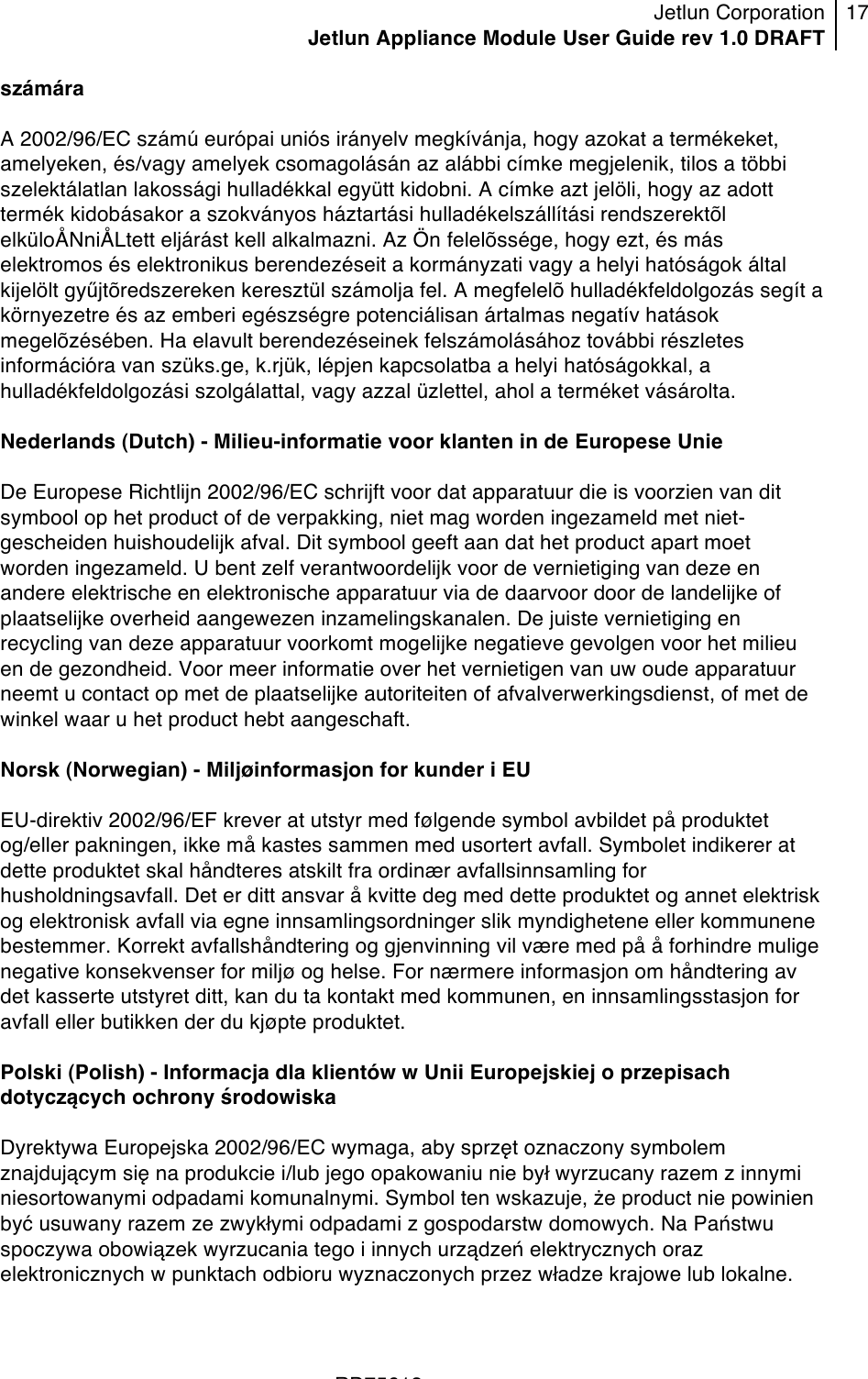 Jetlun Corporation Jetlun Appliance Module User Guide rev 1.0 DRAFT 17   !!!RD75613 !számára  A 2002/96/EC számú európai uniós irányelv megkívánja, hogy azokat a termékeket, amelyeken, és/vagy amelyek csomagolásán az alábbi címke megjelenik, tilos a többi szelektálatlan lakossági hulladékkal együtt kidobni. A címke azt jelöli, hogy az adott termék kidobásakor a szokványos háztartási hulladékelszállítási rendszerektõl elküloÅNniÅLtett eljárást kell alkalmazni. Az Ön felelõssége, hogy ezt, és más elektromos és elektronikus berendezéseit a kormányzati vagy a helyi hatóságok által kijelölt gyűjtõredszereken keresztül számolja fel. A megfelelõ hulladékfeldolgozás segít a környezetre és az emberi egészségre potenciálisan ártalmas negatív hatások megelõzésében. Ha elavult berendezéseinek felszámolásához további részletes információra van szüks.ge, k.rjük, lépjen kapcsolatba a helyi hatóságokkal, a hulladékfeldolgozási szolgálattal, vagy azzal üzlettel, ahol a terméket vásárolta.  Nederlands (Dutch) - Milieu-informatie voor klanten in de Europese Unie  De Europese Richtlijn 2002/96/EC schrijft voor dat apparatuur die is voorzien van dit symbool op het product of de verpakking, niet mag worden ingezameld met niet-gescheiden huishoudelijk afval. Dit symbool geeft aan dat het product apart moet worden ingezameld. U bent zelf verantwoordelijk voor de vernietiging van deze en andere elektrische en elektronische apparatuur via de daarvoor door de landelijke of plaatselijke overheid aangewezen inzamelingskanalen. De juiste vernietiging en recycling van deze apparatuur voorkomt mogelijke negatieve gevolgen voor het milieu en de gezondheid. Voor meer informatie over het vernietigen van uw oude apparatuur neemt u contact op met de plaatselijke autoriteiten of afvalverwerkingsdienst, of met de winkel waar u het product hebt aangeschaft.  Norsk (Norwegian) - Miljøinformasjon for kunder i EU  EU-direktiv 2002/96/EF krever at utstyr med følgende symbol avbildet på produktet og/eller pakningen, ikke må kastes sammen med usortert avfall. Symbolet indikerer at dette produktet skal håndteres atskilt fra ordinær avfallsinnsamling for husholdningsavfall. Det er ditt ansvar å kvitte deg med dette produktet og annet elektrisk og elektronisk avfall via egne innsamlingsordninger slik myndighetene eller kommunene bestemmer. Korrekt avfallshåndtering og gjenvinning vil være med på å forhindre mulige negative konsekvenser for miljø og helse. For nærmere informasjon om håndtering av det kasserte utstyret ditt, kan du ta kontakt med kommunen, en innsamlingsstasjon for avfall eller butikken der du kjøpte produktet.  Polski (Polish) - Informacja dla klientów w Unii Europejskiej o przepisach dotyczących ochrony środowiska  Dyrektywa Europejska 2002/96/EC wymaga, aby sprzęt oznaczony symbolem znajdującym się na produkcie i/lub jego opakowaniu nie był wyrzucany razem z innymi niesortowanymi odpadami komunalnymi. Symbol ten wskazuje, że product nie powinien być usuwany razem ze zwykłymi odpadami z gospodarstw domowych. Na Państwu spoczywa obowiązek wyrzucania tego i innych urządzeń elektrycznych oraz elektronicznych w punktach odbioru wyznaczonych przez władze krajowe lub lokalne. 