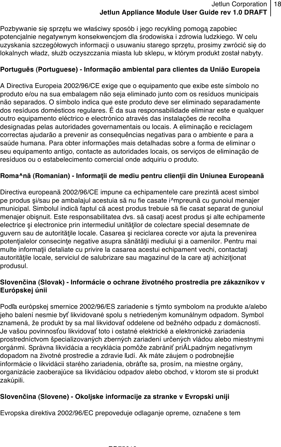 Jetlun Corporation Jetlun Appliance Module User Guide rev 1.0 DRAFT 18   !!!RD75613 !Pozbywanie się sprzętu we właściwy sposób i jego recykling pomogą zapobiec potencjalnie negatywnym konsekwencjom dla środowiska i zdrowia ludzkiego. W celu uzyskania szczegółowych informacji o usuwaniu starego sprzętu, prosimy zwrócić się do lokalnych władz, służb oczyszczania miasta lub sklepu, w którym produkt został nabyty.  Português (Portuguese) - Informação ambiental para clientes da União Europeia  A Directiva Europeia 2002/96/CE exige que o equipamento que exibe este símbolo no produto e/ou na sua embalagem não seja eliminado junto com os resíduos municipais não separados. O símbolo indica que este produto deve ser eliminado separadamente dos resíduos domésticos regulares. É da sua responsabilidade eliminar este e qualquer outro equipamento eléctrico e electrónico através das instalações de recolha designadas pelas autoridades governamentais ou locais. A eliminação e reciclagem correctas ajudarão a prevenir as consequências negativas para o ambiente e para a saúde humana. Para obter informações mais detalhadas sobre a forma de eliminar o seu equipamento antigo, contacte as autoridades locais, os serviços de eliminação de resíduos ou o estabelecimento comercial onde adquiriu o produto.  Roma^nă (Romanian) - Informaţii de mediu pentru clienţii din Uniunea Europeană  Directiva europeană 2002/96/CE impune ca echipamentele care prezintă acest simbol pe produs şi/sau pe ambalajul acestuia să nu fie casate i^mpreună cu gunoiul menajer municipal. Simbolul indică faptul că acest produs trebuie să fie casat separat de gunoiul menajer obişnuit. Este responsabilitatea dvs. să casaţi acest produs şi alte echipamente electrice şi electronice prin intermediul unităţilor de colectare special desemnate de guvern sau de autorităţile locale. Casarea şi reciclarea corecte vor ajuta la prevenirea potenţialelor consecinţe negative asupra sănătăţii mediului şi a oamenilor. Pentru mai multe informaţii detaliate cu privire la casarea acestui echipament vechi, contactaţi autorităţile locale, serviciul de salubrizare sau magazinul de la care aţi achiziţionat produsul.  Slovenčina (Slovak) - Informácie o ochrane životného prostredia pre zákazníkov v Európskej únii  Podľa európskej smernice 2002/96/ES zariadenie s týmto symbolom na produkte a/alebo jeho balení nesmie byť likvidované spolu s netriedeným komunálnym odpadom. Symbol znamená, že produkt by sa mal likvidovať oddelene od bežného odpadu z domácností. Je vašou povinnosťou likvidovať toto i ostatné elektrické a elektronické zariadenia prostredníctvom špecializovaných zberných zariadení určených vládou alebo miestnymi orgánmi. Správna likvidácia a recyklácia pomôže zabrániť priÅLpadným negatívnym dopadom na životné prostredie a zdravie ľudí. Ak máte záujem o podrobnejšie informácie o likvidácii starého zariadenia, obráťte sa, prosím, na miestne orgány, organizácie zaoberajúce sa likvidáciou odpadov alebo obchod, v ktorom ste si produkt zakúpili.  Slovenčina (Slovene) - Okoljske informacije za stranke v Evropski uniji  Evropska direktiva 2002/96/EC prepoveduje odlaganje opreme, označene s tem 