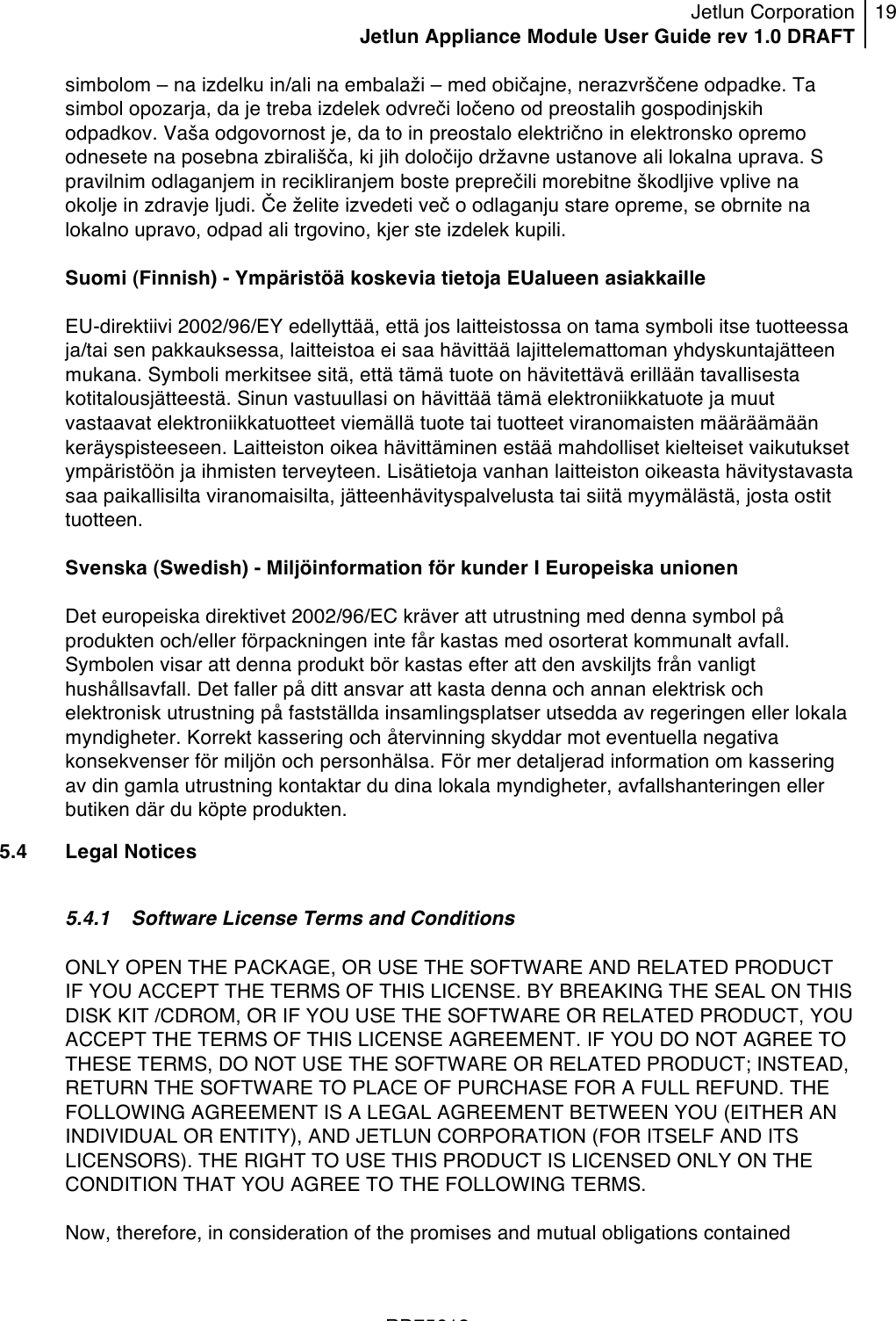 Jetlun Corporation Jetlun Appliance Module User Guide rev 1.0 DRAFT 19   !!!RD75613 !simbolom – na izdelku in/ali na embalaži – med običajne, nerazvrščene odpadke. Ta simbol opozarja, da je treba izdelek odvreči ločeno od preostalih gospodinjskih odpadkov. Vaša odgovornost je, da to in preostalo električno in elektronsko opremo odnesete na posebna zbirališča, ki jih določijo državne ustanove ali lokalna uprava. S pravilnim odlaganjem in recikliranjem boste preprečili morebitne škodljive vplive na okolje in zdravje ljudi. Če želite izvedeti več o odlaganju stare opreme, se obrnite na lokalno upravo, odpad ali trgovino, kjer ste izdelek kupili.  Suomi (Finnish) - Ympäristöä koskevia tietoja EUalueen asiakkaille  EU-direktiivi 2002/96/EY edellyttää, että jos laitteistossa on tama symboli itse tuotteessa ja/tai sen pakkauksessa, laitteistoa ei saa hävittää lajittelemattoman yhdyskuntajätteen mukana. Symboli merkitsee sitä, että tämä tuote on hävitettävä erillään tavallisesta kotitalousjätteestä. Sinun vastuullasi on hävittää tämä elektroniikkatuote ja muut vastaavat elektroniikkatuotteet viemällä tuote tai tuotteet viranomaisten määräämään keräyspisteeseen. Laitteiston oikea hävittäminen estää mahdolliset kielteiset vaikutukset ympäristöön ja ihmisten terveyteen. Lisätietoja vanhan laitteiston oikeasta hävitystavasta saa paikallisilta viranomaisilta, jätteenhävityspalvelusta tai siitä myymälästä, josta ostit tuotteen.  Svenska (Swedish) - Miljöinformation för kunder I Europeiska unionen  Det europeiska direktivet 2002/96/EC kräver att utrustning med denna symbol på produkten och/eller förpackningen inte får kastas med osorterat kommunalt avfall. Symbolen visar att denna produkt bör kastas efter att den avskiljts från vanligt hushållsavfall. Det faller på ditt ansvar att kasta denna och annan elektrisk och elektronisk utrustning på fastställda insamlingsplatser utsedda av regeringen eller lokala myndigheter. Korrekt kassering och återvinning skyddar mot eventuella negativa konsekvenser för miljön och personhälsa. För mer detaljerad information om kassering av din gamla utrustning kontaktar du dina lokala myndigheter, avfallshanteringen eller butiken där du köpte produkten. 5.4 Legal Notices  5.4.1 Software License Terms and Conditions  ONLY OPEN THE PACKAGE, OR USE THE SOFTWARE AND RELATED PRODUCT IF YOU ACCEPT THE TERMS OF THIS LICENSE. BY BREAKING THE SEAL ON THIS DISK KIT /CDROM, OR IF YOU USE THE SOFTWARE OR RELATED PRODUCT, YOU ACCEPT THE TERMS OF THIS LICENSE AGREEMENT. IF YOU DO NOT AGREE TO THESE TERMS, DO NOT USE THE SOFTWARE OR RELATED PRODUCT; INSTEAD, RETURN THE SOFTWARE TO PLACE OF PURCHASE FOR A FULL REFUND. THE FOLLOWING AGREEMENT IS A LEGAL AGREEMENT BETWEEN YOU (EITHER AN INDIVIDUAL OR ENTITY), AND JETLUN CORPORATION (FOR ITSELF AND ITS LICENSORS). THE RIGHT TO USE THIS PRODUCT IS LICENSED ONLY ON THE CONDITION THAT YOU AGREE TO THE FOLLOWING TERMS.  Now, therefore, in consideration of the promises and mutual obligations contained 