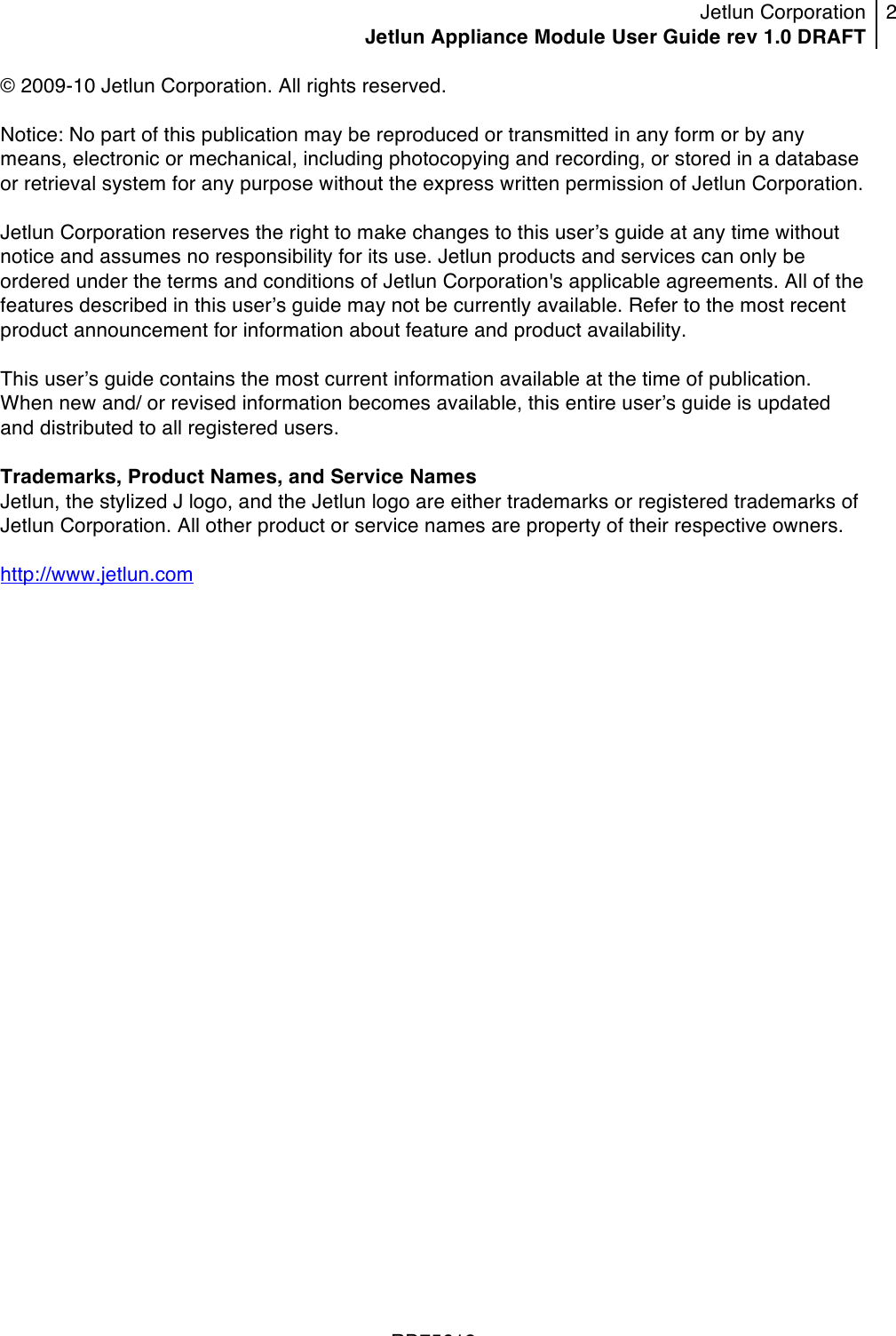 Jetlun Corporation Jetlun Appliance Module User Guide rev 1.0 DRAFT 2   !!!RD75613 !© 2009-10 Jetlun Corporation. All rights reserved.  Notice: No part of this publication may be reproduced or transmitted in any form or by any means, electronic or mechanical, including photocopying and recording, or stored in a database or retrieval system for any purpose without the express written permission of Jetlun Corporation.  Jetlun Corporation reserves the right to make changes to this userʼs guide at any time without notice and assumes no responsibility for its use. Jetlun products and services can only be ordered under the terms and conditions of Jetlun Corporation&apos;s applicable agreements. All of the features described in this userʼs guide may not be currently available. Refer to the most recent product announcement for information about feature and product availability.  This userʼs guide contains the most current information available at the time of publication. When new and/ or revised information becomes available, this entire userʼs guide is updated and distributed to all registered users.  Trademarks, Product Names, and Service Names Jetlun, the stylized J logo, and the Jetlun logo are either trademarks or registered trademarks of Jetlun Corporation. All other product or service names are property of their respective owners.  http://www.jetlun.com  