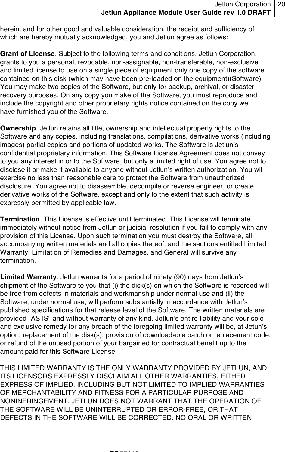 Jetlun Corporation Jetlun Appliance Module User Guide rev 1.0 DRAFT 20   !!!RD75613 !herein, and for other good and valuable consideration, the receipt and sufficiency of which are hereby mutually acknowledged, you and Jetlun agree as follows:  Grant of License. Subject to the following terms and conditions, Jetlun Corporation, grants to you a personal, revocable, non-assignable, non-transferable, non-exclusive and limited license to use on a single piece of equipment only one copy of the software contained on this disk (which may have been pre-loaded on the equipment)(Software). You may make two copies of the Software, but only for backup, archival, or disaster recovery purposes. On any copy you make of the Software, you must reproduce and include the copyright and other proprietary rights notice contained on the copy we have furnished you of the Software.  Ownership. Jetlun retains all title, ownership and intellectual property rights to the Software and any copies, including translations, compilations, derivative works (including images) partial copies and portions of updated works. The Software is Jetlunʼs confidential proprietary information. This Software License Agreement does not convey to you any interest in or to the Software, but only a limited right of use. You agree not to disclose it or make it available to anyone without Jetlunʼs written authorization. You will exercise no less than reasonable care to protect the Software from unauthorized disclosure. You agree not to disassemble, decompile or reverse engineer, or create derivative works of the Software, except and only to the extent that such activity is expressly permitted by applicable law.  Termination. This License is effective until terminated. This License will terminate immediately without notice from Jetlun or judicial resolution if you fail to comply with any provision of this License. Upon such termination you must destroy the Software, all accompanying written materials and all copies thereof, and the sections entitled Limited Warranty, Limitation of Remedies and Damages, and General will survive any termination.  Limited Warranty. Jetlun warrants for a period of ninety (90) days from Jetlunʼs shipment of the Software to you that (i) the disk(s) on which the Software is recorded will be free from defects in materials and workmanship under normal use and (ii) the Software, under normal use, will perform substantially in accordance with Jetlunʼs published specifications for that release level of the Software. The written materials are provided &quot;AS IS&quot; and without warranty of any kind. Jetlunʼs entire liability and your sole and exclusive remedy for any breach of the foregoing limited warranty will be, at Jetunʼs option, replacement of the disk(s), provision of downloadable patch or replacement code, or refund of the unused portion of your bargained for contractual benefit up to the amount paid for this Software License.  THIS LIMITED WARRANTY IS THE ONLY WARRANTY PROVIDED BY JETLUN, AND ITS LICENSORS EXPRESSLY DISCLAIM ALL OTHER WARRANTIES, EITHER EXPRESS OF IMPLIED, INCLUDING BUT NOT LIMITED TO IMPLIED WARRANTIES OF MERCHANTABILITY AND FITNESS FOR A PARTICULAR PURPOSE AND NONINFRINGEMENT. JETLUN DOES NOT WARRANT THAT THE OPERATION OF THE SOFTWARE WILL BE UNINTERRUPTED OR ERROR-FREE, OR THAT DEFECTS IN THE SOFTWARE WILL BE CORRECTED. NO ORAL OR WRITTEN 