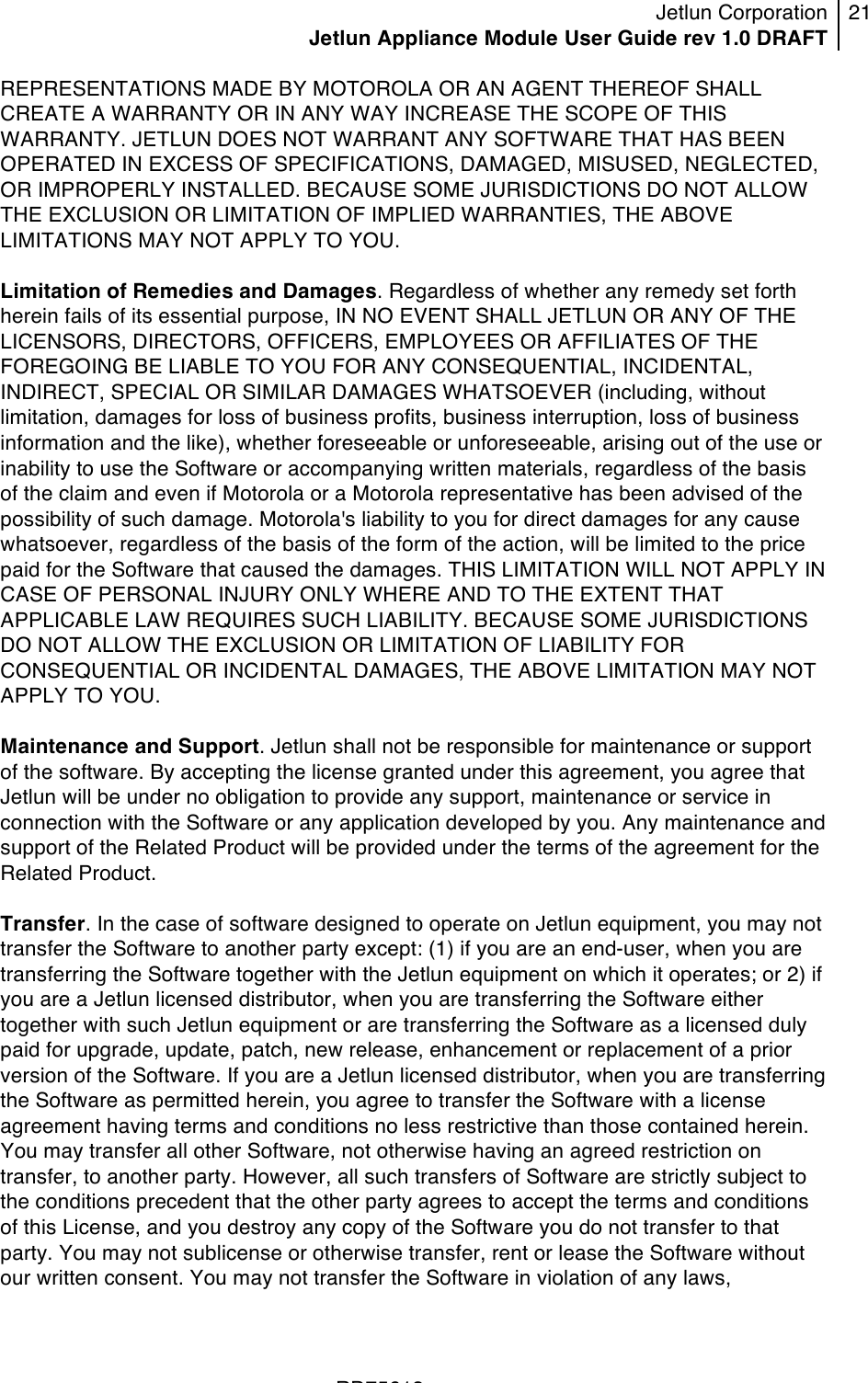 Jetlun Corporation Jetlun Appliance Module User Guide rev 1.0 DRAFT 21   !!!RD75613 !REPRESENTATIONS MADE BY MOTOROLA OR AN AGENT THEREOF SHALL CREATE A WARRANTY OR IN ANY WAY INCREASE THE SCOPE OF THIS WARRANTY. JETLUN DOES NOT WARRANT ANY SOFTWARE THAT HAS BEEN OPERATED IN EXCESS OF SPECIFICATIONS, DAMAGED, MISUSED, NEGLECTED, OR IMPROPERLY INSTALLED. BECAUSE SOME JURISDICTIONS DO NOT ALLOW THE EXCLUSION OR LIMITATION OF IMPLIED WARRANTIES, THE ABOVE LIMITATIONS MAY NOT APPLY TO YOU.  Limitation of Remedies and Damages. Regardless of whether any remedy set forth herein fails of its essential purpose, IN NO EVENT SHALL JETLUN OR ANY OF THE LICENSORS, DIRECTORS, OFFICERS, EMPLOYEES OR AFFILIATES OF THE FOREGOING BE LIABLE TO YOU FOR ANY CONSEQUENTIAL, INCIDENTAL, INDIRECT, SPECIAL OR SIMILAR DAMAGES WHATSOEVER (including, without limitation, damages for loss of business profits, business interruption, loss of business information and the like), whether foreseeable or unforeseeable, arising out of the use or inability to use the Software or accompanying written materials, regardless of the basis of the claim and even if Motorola or a Motorola representative has been advised of the possibility of such damage. Motorola&apos;s liability to you for direct damages for any cause whatsoever, regardless of the basis of the form of the action, will be limited to the price paid for the Software that caused the damages. THIS LIMITATION WILL NOT APPLY IN CASE OF PERSONAL INJURY ONLY WHERE AND TO THE EXTENT THAT APPLICABLE LAW REQUIRES SUCH LIABILITY. BECAUSE SOME JURISDICTIONS DO NOT ALLOW THE EXCLUSION OR LIMITATION OF LIABILITY FOR CONSEQUENTIAL OR INCIDENTAL DAMAGES, THE ABOVE LIMITATION MAY NOT APPLY TO YOU.  Maintenance and Support. Jetlun shall not be responsible for maintenance or support of the software. By accepting the license granted under this agreement, you agree that Jetlun will be under no obligation to provide any support, maintenance or service in connection with the Software or any application developed by you. Any maintenance and support of the Related Product will be provided under the terms of the agreement for the Related Product.  Transfer. In the case of software designed to operate on Jetlun equipment, you may not transfer the Software to another party except: (1) if you are an end-user, when you are transferring the Software together with the Jetlun equipment on which it operates; or 2) if you are a Jetlun licensed distributor, when you are transferring the Software either together with such Jetlun equipment or are transferring the Software as a licensed duly paid for upgrade, update, patch, new release, enhancement or replacement of a prior version of the Software. If you are a Jetlun licensed distributor, when you are transferring the Software as permitted herein, you agree to transfer the Software with a license agreement having terms and conditions no less restrictive than those contained herein. You may transfer all other Software, not otherwise having an agreed restriction on transfer, to another party. However, all such transfers of Software are strictly subject to the conditions precedent that the other party agrees to accept the terms and conditions of this License, and you destroy any copy of the Software you do not transfer to that party. You may not sublicense or otherwise transfer, rent or lease the Software without our written consent. You may not transfer the Software in violation of any laws, 