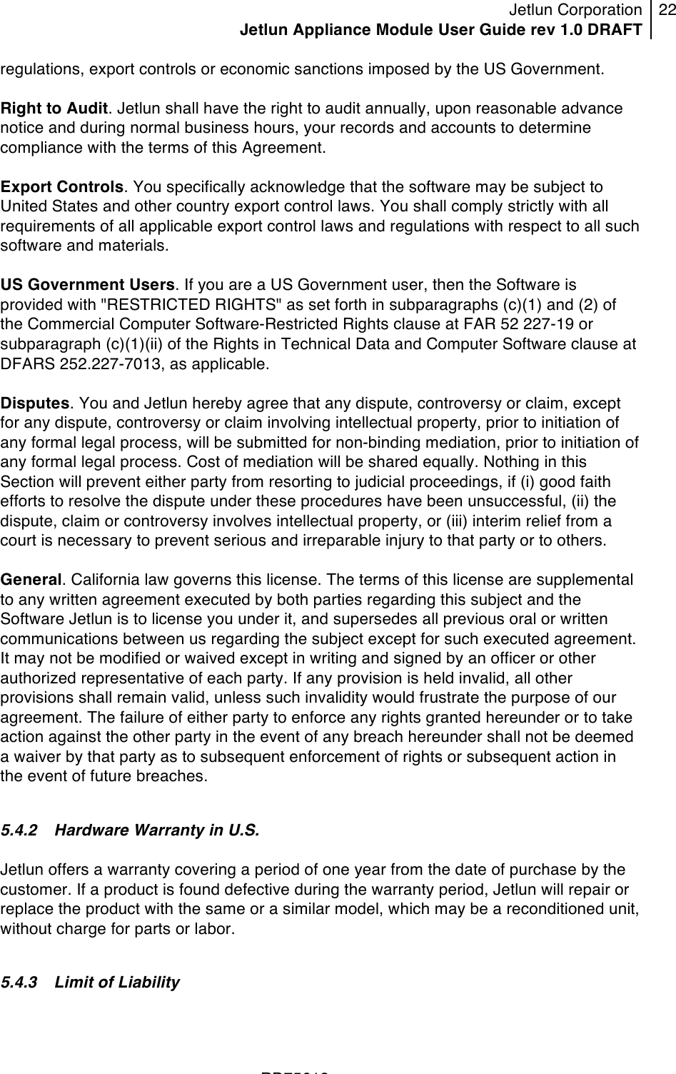Jetlun Corporation Jetlun Appliance Module User Guide rev 1.0 DRAFT 22   !!!RD75613 !regulations, export controls or economic sanctions imposed by the US Government.  Right to Audit. Jetlun shall have the right to audit annually, upon reasonable advance notice and during normal business hours, your records and accounts to determine compliance with the terms of this Agreement.  Export Controls. You specifically acknowledge that the software may be subject to United States and other country export control laws. You shall comply strictly with all requirements of all applicable export control laws and regulations with respect to all such software and materials.  US Government Users. If you are a US Government user, then the Software is provided with &quot;RESTRICTED RIGHTS&quot; as set forth in subparagraphs (c)(1) and (2) of the Commercial Computer Software-Restricted Rights clause at FAR 52 227-19 or subparagraph (c)(1)(ii) of the Rights in Technical Data and Computer Software clause at DFARS 252.227-7013, as applicable.  Disputes. You and Jetlun hereby agree that any dispute, controversy or claim, except for any dispute, controversy or claim involving intellectual property, prior to initiation of any formal legal process, will be submitted for non-binding mediation, prior to initiation of any formal legal process. Cost of mediation will be shared equally. Nothing in this Section will prevent either party from resorting to judicial proceedings, if (i) good faith efforts to resolve the dispute under these procedures have been unsuccessful, (ii) the dispute, claim or controversy involves intellectual property, or (iii) interim relief from a court is necessary to prevent serious and irreparable injury to that party or to others.  General. California law governs this license. The terms of this license are supplemental to any written agreement executed by both parties regarding this subject and the Software Jetlun is to license you under it, and supersedes all previous oral or written communications between us regarding the subject except for such executed agreement. It may not be modified or waived except in writing and signed by an officer or other authorized representative of each party. If any provision is held invalid, all other provisions shall remain valid, unless such invalidity would frustrate the purpose of our agreement. The failure of either party to enforce any rights granted hereunder or to take action against the other party in the event of any breach hereunder shall not be deemed a waiver by that party as to subsequent enforcement of rights or subsequent action in the event of future breaches.  5.4.2 Hardware Warranty in U.S.  Jetlun offers a warranty covering a period of one year from the date of purchase by the customer. If a product is found defective during the warranty period, Jetlun will repair or replace the product with the same or a similar model, which may be a reconditioned unit, without charge for parts or labor.  5.4.3 Limit of Liability  