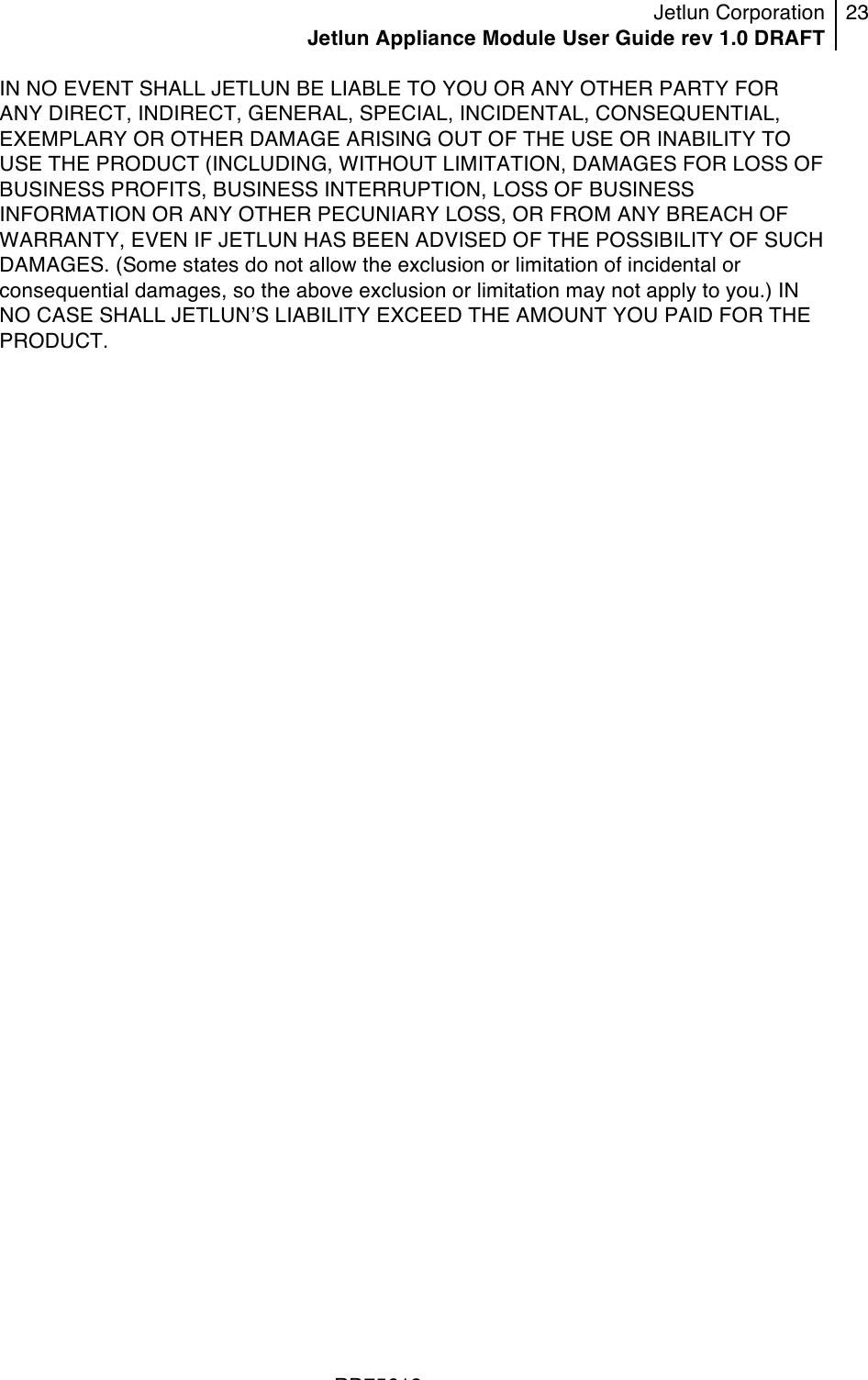 Jetlun Corporation Jetlun Appliance Module User Guide rev 1.0 DRAFT 23   !!!RD75613 !IN NO EVENT SHALL JETLUN BE LIABLE TO YOU OR ANY OTHER PARTY FOR ANY DIRECT, INDIRECT, GENERAL, SPECIAL, INCIDENTAL, CONSEQUENTIAL, EXEMPLARY OR OTHER DAMAGE ARISING OUT OF THE USE OR INABILITY TO USE THE PRODUCT (INCLUDING, WITHOUT LIMITATION, DAMAGES FOR LOSS OF BUSINESS PROFITS, BUSINESS INTERRUPTION, LOSS OF BUSINESS INFORMATION OR ANY OTHER PECUNIARY LOSS, OR FROM ANY BREACH OF WARRANTY, EVEN IF JETLUN HAS BEEN ADVISED OF THE POSSIBILITY OF SUCH DAMAGES. (Some states do not allow the exclusion or limitation of incidental or consequential damages, so the above exclusion or limitation may not apply to you.) IN NO CASE SHALL JETLUNʼS LIABILITY EXCEED THE AMOUNT YOU PAID FOR THE PRODUCT.  