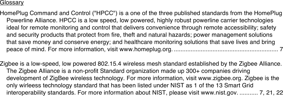 Glossary!HomePlug Command and Control (&quot;HPCC&quot;) is a one of the three published standards from the HomePlug Powerline Alliance. HPCC is a low speed, low powered, highly robust powerline carrier technologies ideal for remote monitoring and control that delivers convenience through remote accessibility; safety and security products that protect from fire, theft and natural hazards; power management solutions that save money and conserve energy; and healthcare monitoring solutions that save lives and bring peace of mind. For more information, visit www.homeplug.org. .............................................................. 7  Zigbee is a low-speed, low powered 802.15.4 wireless mesh standard established by the Zigbee Alliance. The Zigbee Alliance is a non-profit Standard organization made up 300+ companies driving development of ZigBee wireless technology. For more information, visit www.zigbee.org. Zigbee is the only wirleess technology standard that has been listed under NIST as 1 of the 13 Smart Grid interoperability standards. For more information about NIST, please visit www.nist.gov. ........... 7, 21, 22    