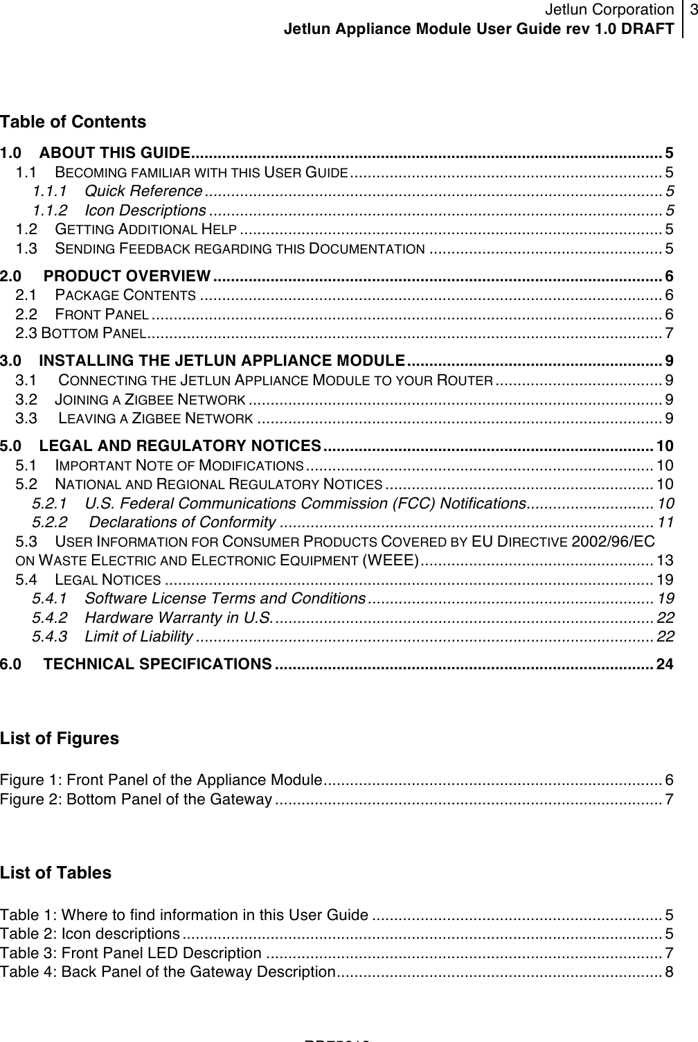 Jetlun Corporation Jetlun Appliance Module User Guide rev 1.0 DRAFT 3   !!!RD75613 ! Table of Contents 1.0!ABOUT THIS GUIDE........................................................................................................... 5!1.1!BECOMING FAMILIAR WITH THIS USER GUIDE....................................................................... 5!1.1.1!Quick Reference ........................................................................................................ 5!1.1.2!Icon Descriptions ....................................................................................................... 5!1.2!GETTING ADDITIONAL HELP ................................................................................................ 5!1.3!SENDING FEEDBACK REGARDING THIS DOCUMENTATION ..................................................... 5!2.0 !PRODUCT OVERVIEW ...................................................................................................... 6!2.1!PACKAGE CONTENTS ......................................................................................................... 6!2.2!FRONT PANEL .................................................................................................................... 6!2.3 BOTTOM PANEL..................................................................................................................... 7!3.0!INSTALLING THE JETLUN APPLIANCE MODULE.......................................................... 9!3.1 !CONNECTING THE JETLUN APPLIANCE MODULE TO YOUR ROUTER ...................................... 9!3.2!JOINING A ZIGBEE NETWORK .............................................................................................. 9!3.3 !LEAVING A ZIGBEE NETWORK ............................................................................................ 9!5.0!LEGAL AND REGULATORY NOTICES ........................................................................... 10!5.1!IMPORTANT NOTE OF MODIFICATIONS............................................................................... 10!5.2!NATIONAL AND REGIONAL REGULATORY NOTICES ............................................................. 10!5.2.1!U.S. Federal Communications Commission (FCC) Notifications............................. 10!5.2.2 !Declarations of Conformity ..................................................................................... 11!5.3!USER INFORMATION FOR CONSUMER PRODUCTS COVERED BY EU DIRECTIVE 2002/96/EC ON WASTE ELECTRIC AND ELECTRONIC EQUIPMENT (WEEE)..................................................... 13!5.4!LEGAL NOTICES ............................................................................................................... 19!5.4.1!Software License Terms and Conditions.................................................................19!5.4.2!Hardware Warranty in U.S....................................................................................... 22!5.4.3!Limit of Liability ........................................................................................................ 22!6.0 !TECHNICAL SPECIFICATIONS ...................................................................................... 24! List of Figures  Figure 1: Front Panel of the Appliance Module............................................................................. 6!Figure 2: Bottom Panel of the Gateway........................................................................................ 7! List of Tables  Table 1: Where to find information in this User Guide .................................................................. 5!Table 2: Icon descriptions............................................................................................................. 5!Table 3: Front Panel LED Description .......................................................................................... 7!Table 4: Back Panel of the Gateway Description.......................................................................... 8!