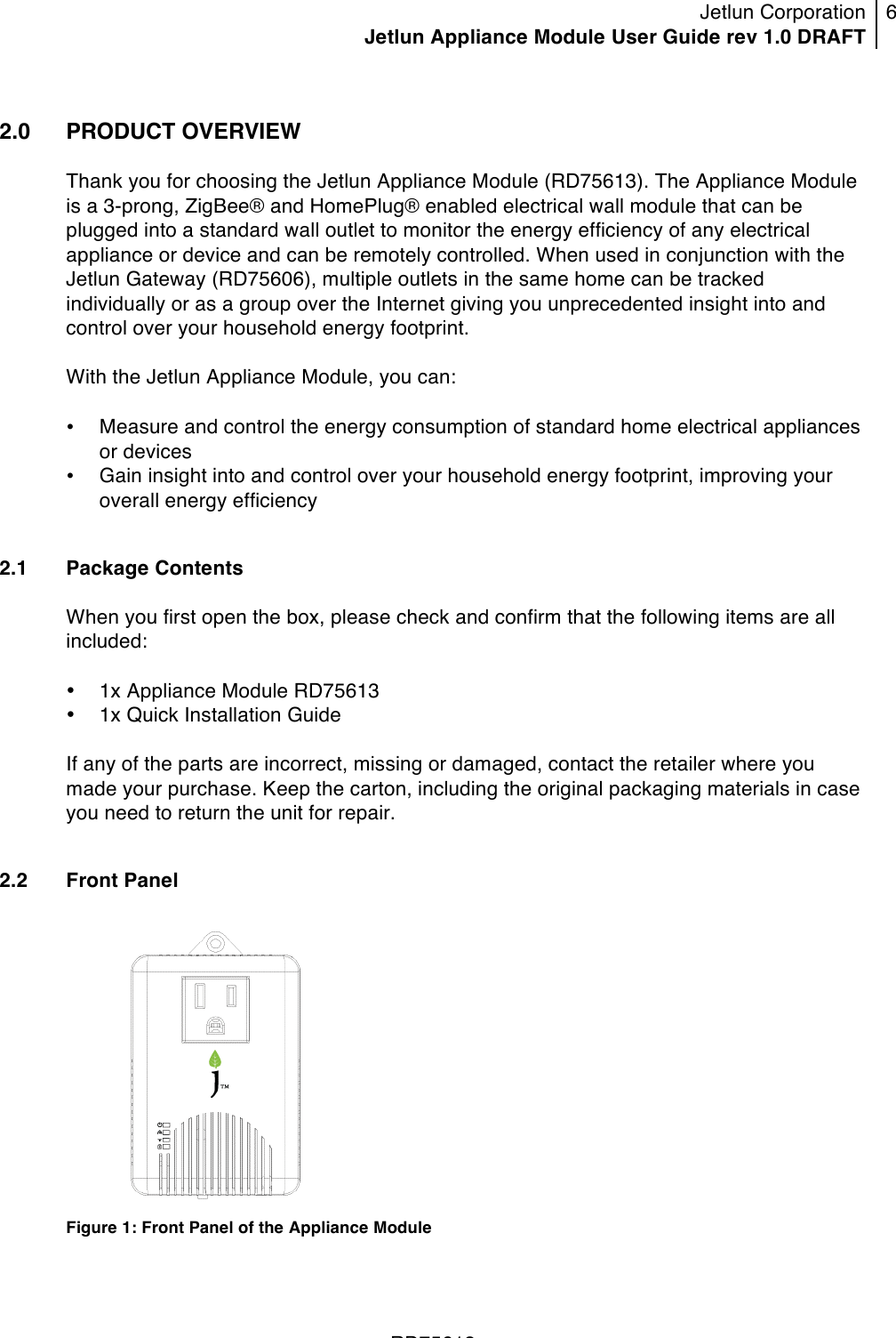 Jetlun Corporation Jetlun Appliance Module User Guide rev 1.0 DRAFT 6   !!!RD75613 !2.0   PRODUCT OVERVIEW  Thank you for choosing the Jetlun Appliance Module (RD75613). The Appliance Module is a 3-prong, ZigBee® and HomePlug® enabled electrical wall module that can be plugged into a standard wall outlet to monitor the energy efficiency of any electrical appliance or device and can be remotely controlled. When used in conjunction with the Jetlun Gateway (RD75606), multiple outlets in the same home can be tracked individually or as a group over the Internet giving you unprecedented insight into and control over your household energy footprint.  With the Jetlun Appliance Module, you can:  • Measure and control the energy consumption of standard home electrical appliances or devices • Gain insight into and control over your household energy footprint, improving your overall energy efficiency  2.1 Package Contents  When you first open the box, please check and confirm that the following items are all included:  • 1x Appliance Module RD75613 • 1x Quick Installation Guide  If any of the parts are incorrect, missing or damaged, contact the retailer where you made your purchase. Keep the carton, including the original packaging materials in case you need to return the unit for repair.  2.2 Front Panel   Figure 1: Front Panel of the Appliance Module  