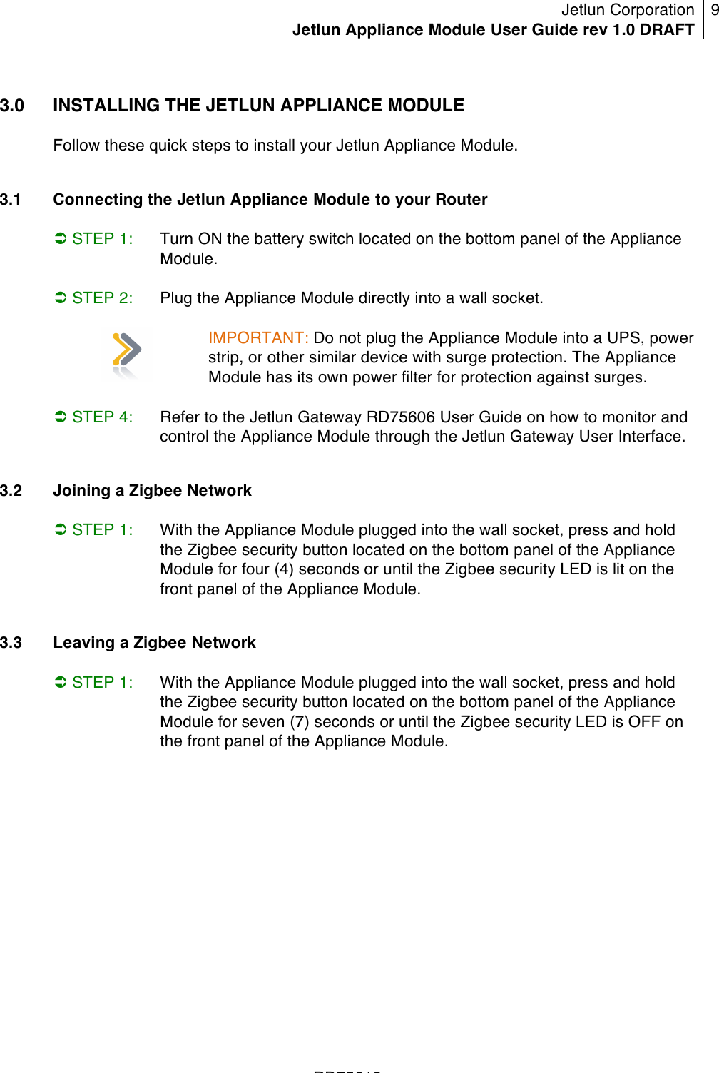 Jetlun Corporation Jetlun Appliance Module User Guide rev 1.0 DRAFT 9   !!!RD75613 !3.0  INSTALLING THE JETLUN APPLIANCE MODULE  Follow these quick steps to install your Jetlun Appliance Module.   3.1   Connecting the Jetlun Appliance Module to your Router   STEP 1: Turn ON the battery switch located on the bottom panel of the Appliance Module.   STEP 2:  Plug the Appliance Module directly into a wall socket.   IMPORTANT: Do not plug the Appliance Module into a UPS, power strip, or other similar device with surge protection. The Appliance Module has its own power filter for protection against surges.   STEP 4: Refer to the Jetlun Gateway RD75606 User Guide on how to monitor and control the Appliance Module through the Jetlun Gateway User Interface.   3.2  Joining a Zigbee Network    STEP 1:  With the Appliance Module plugged into the wall socket, press and hold the Zigbee security button located on the bottom panel of the Appliance Module for four (4) seconds or until the Zigbee security LED is lit on the front panel of the Appliance Module.  3.3  Leaving a Zigbee Network   STEP 1:  With the Appliance Module plugged into the wall socket, press and hold the Zigbee security button located on the bottom panel of the Appliance Module for seven (7) seconds or until the Zigbee security LED is OFF on the front panel of the Appliance Module.  