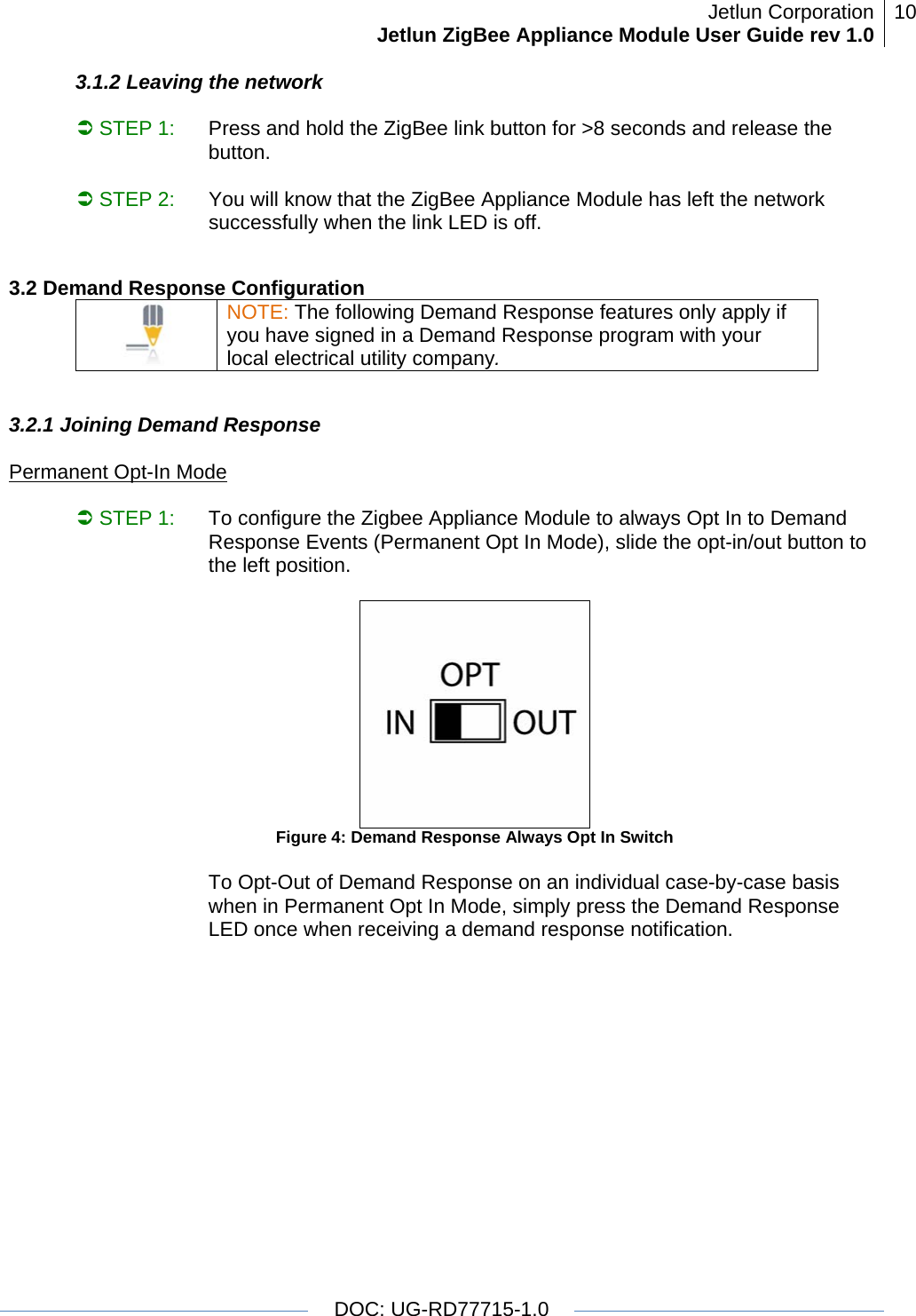 Jetlun CorporationJetlun ZigBee Appliance Module User Guide rev 1.0 10   DOC: UG-RD77715-1.0  3.1.2 Leaving the network  Â STEP 1:   Press and hold the ZigBee link button for &gt;8 seconds and release the button.                                                Â STEP 2:    You will know that the ZigBee Appliance Module has left the network successfully when the link LED is off.  3.2 Demand Response Configuration  NOTE: The following Demand Response features only apply if you have signed in a Demand Response program with your local electrical utility company.  3.2.1 Joining Demand Response  Permanent Opt-In Mode  Â STEP 1:   To configure the Zigbee Appliance Module to always Opt In to Demand Response Events (Permanent Opt In Mode), slide the opt-in/out button to the left position.    Figure 4: Demand Response Always Opt In Switch  To Opt-Out of Demand Response on an individual case-by-case basis when in Permanent Opt In Mode, simply press the Demand Response LED once when receiving a demand response notification.  