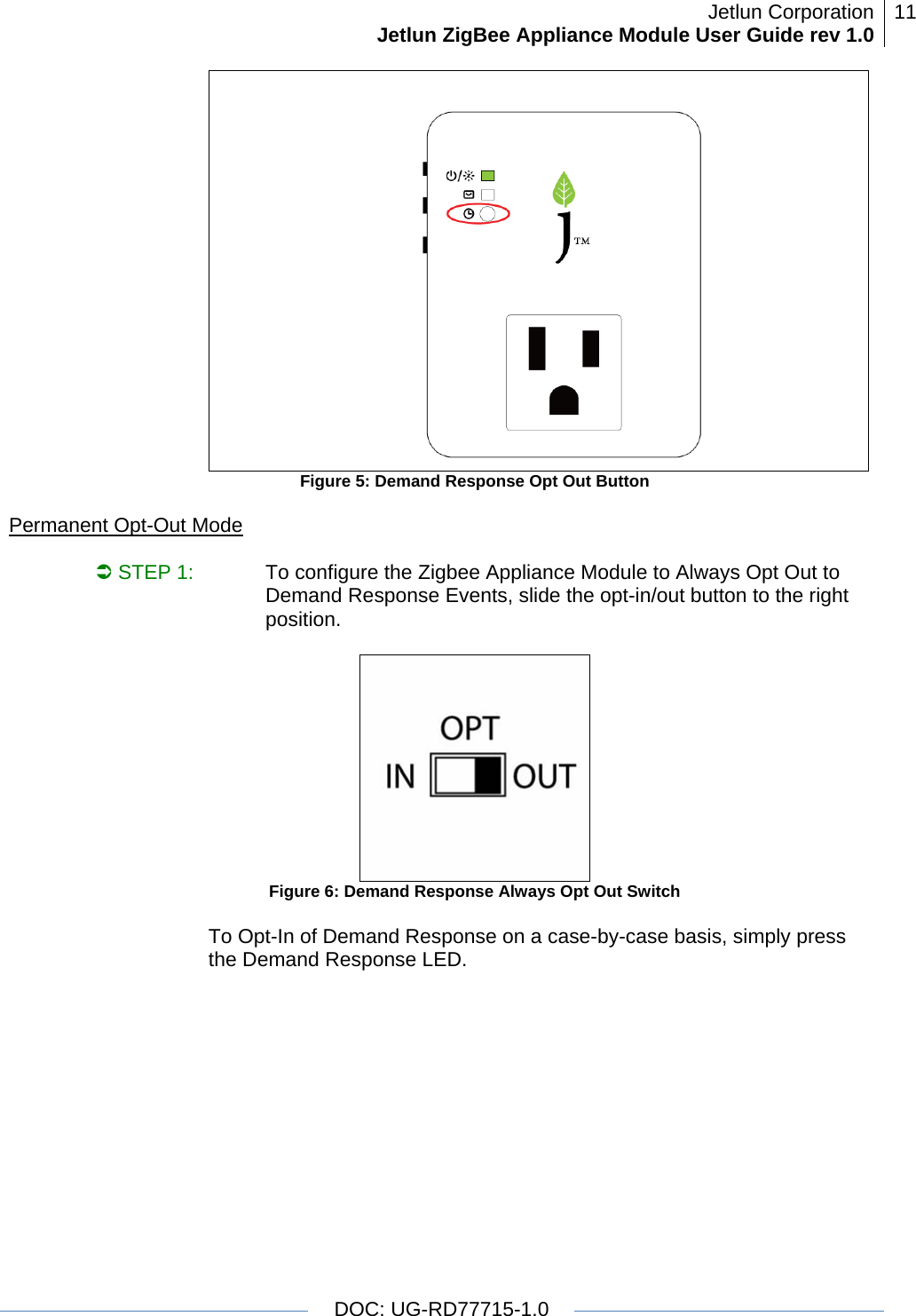 Jetlun CorporationJetlun ZigBee Appliance Module User Guide rev 1.0 11   DOC: UG-RD77715-1.0   Figure 5: Demand Response Opt Out Button  Permanent Opt-Out Mode  Â STEP 1:   To configure the Zigbee Appliance Module to Always Opt Out to Demand Response Events, slide the opt-in/out button to the right position.    Figure 6: Demand Response Always Opt Out Switch  To Opt-In of Demand Response on a case-by-case basis, simply press the Demand Response LED.  